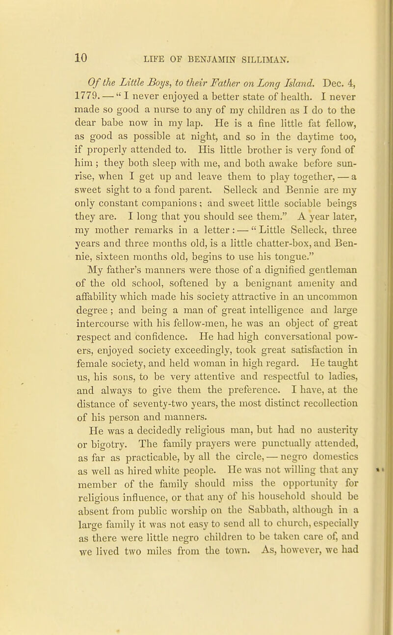 Of the Little Boys, to their Fatlier on Long Island. Dec. 4, 1779. — I never enjoyed a better state of health. I never made so good a nurse to any of my children as I do to the dear babe now in my lap. He is a fine little fat fellow, as good as possible at night, and so in the daytime too, if properly attended to. His little brother is very fond of him ; they both sleep with me, and both awake before sun- rise, when I get up and leave them to play together, — a sweet sight to a fond parent. Selleck and Bennie are my only constant companions; and sweet little sociable beings they are. I long that you should see them. A year later, my mother i-emarks in a letter: —  Little Selleck, three years and three months old, is a little chatter-box, and Ben- nie, sixteen months old, begins to use his tongue. My father's manners were those of a dignified gentleman of the old school, softened by a benignant amenity and affability which made his society attractive in an uncommon degree; and being a man of great intelligence and large intercourse with his fellow-men, he was an object of great respect and confidence. He had high conversational pow- ers, enjoyed society exceedingly, took great satisfaction in female society, and held woman in high regard. He taught us, his sons, to be very attentive and respectful to ladies, and always to give them the preference. I have, at the distance of seventy-two years, the most distinct recollection of his person and manners. He was a decidedly religious man, but had no austerity or bigotry. The family prayers were punctually attended, as far as practicable, by all the circle, — negro domestics as well as hired white people. He was not willing that any member of the family should miss the opportunity for religious influence, or that any of his household should be absent from public worship on the Sabbath, although in a large family it was not easy to send all to church, especially as there were little negro children to be taken care of, and we lived two miles from the town. As, however, we had