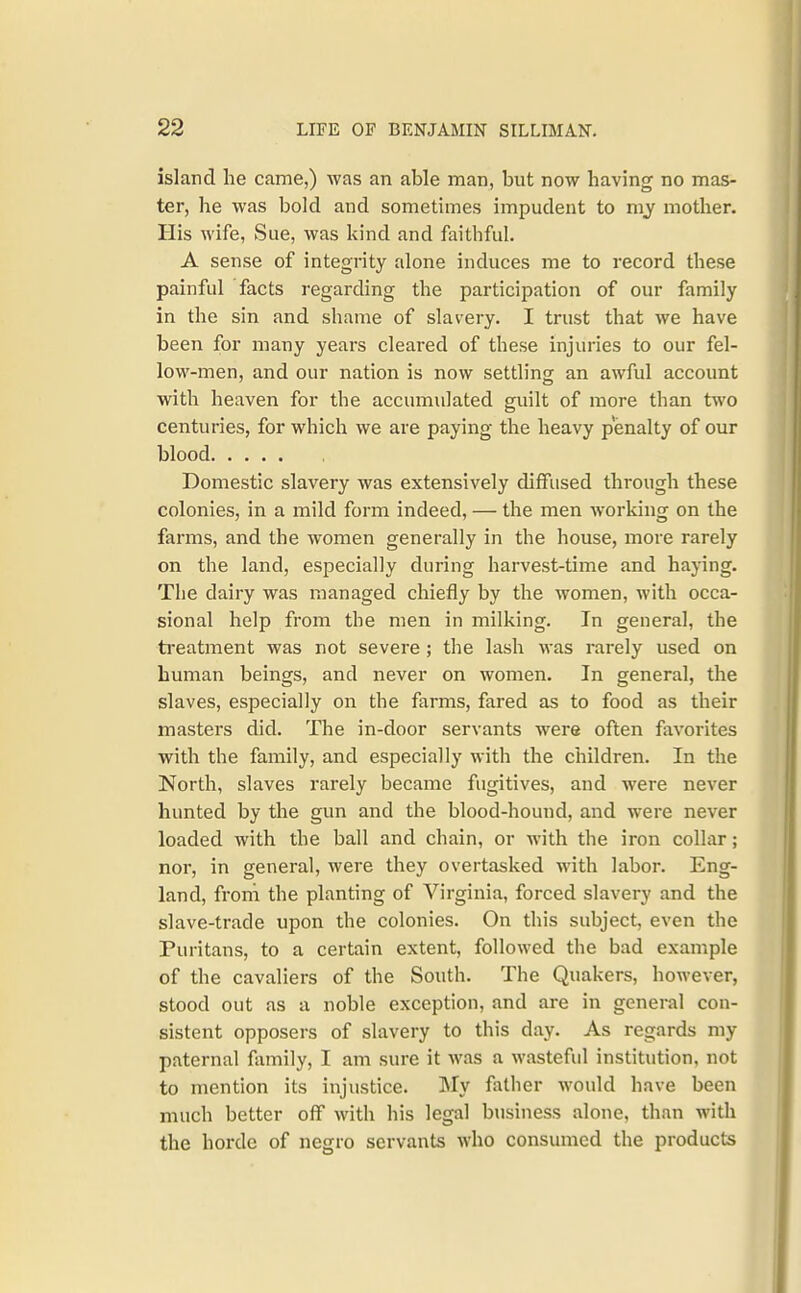 island he came,) was an able man, but now having no mas- ter, he was bold and sometimes impudent to my mother. His wife. Sue, was kind and faithful. A sense of integrity alone induces me to record these painful facts regarding the participation of our family in the sin and shame of slavery. I trust that we have been for many years cleared of these injuries to our fel- low-men, and our nation is now settling an awful account with heaven for the accumulated guilt of more than two centuries, for which we are paying the heavy penalty of our blood Domestic slavery was extensively diffused through these colonies, in a mild form indeed, — the men working on the farms, and the women generally in the house, more rarely on the land, especially during harvest-time and haying. The dairy was managed chiefly by the women, with occa- sional help from the men in milking. In general, the ti'eatment was not severe; the lash was rarely used on human beings, and never on women. In general, the slaves, especially on the farms, fared as to food as their masters did. The in-door servants were often favorites with the family, and especially with the children. In the North, slaves rarely became fugitives, and were never hunted by the gun and the blood-hound, and were never loaded with the ball and chain, or with the iron collar; nor, in general, were they overtasked with labor. Eng- land, froni the planting of Virginia, forced slavery and the slave-trade upon the colonies. On this subject, even the Puritans, to a certain extent, followed the bad example of the cavaliers of the South. The Quakers, however, stood out as a noble exception, and are in general con- sistent opposers of slavery to this day. As regards my paternal family, I am sure it was a wasteful institution, not to mention its injustice. ]My father would have been much better off with his legal business alone, than with the horde of negro servants who consumed the products