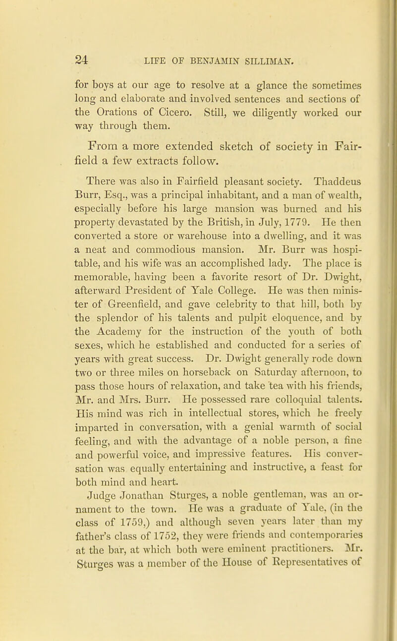 for boys at our age to resolve at a glance the sometimes long and elaborate and involved sentences and sections of the Orations of Cicero. Still, we diligently worked our way through them. From a more extended sketch of society in Fair- field a few extracts follow. There was also in Fairfield pleasant society. Thaddeus Burr, Esq., was a principal inhabitant, and a man of wealth, especially before his lai'ge mansion was burned and his property devastated by the British, in July, 1779. He then converted a store or warehouse into a dwelling, and it was a neat and commodious mansion. Mr. Burr M-as hospi- table, and his wife was an accomplished lady. The place is memorable, having been a favorite resort of Dr. Dwight, afterward President of Yale College. He was then minis- ter of Greenfield, and gave celebrity to that hill, both by the splendor of his talents and pulpit eloquence, and by the Academy for the instruction of the youth of both sexes, which he established and conducted for a series of years with great success. Dr. Dwight generally rode down two or three miles on horseback on Saturday afternoon, to pass those hours of relaxation, and take tea with his friends. Ml', and Mrs. Burr. He possessed rare colloquial talents. His mind was rich in intellectual stores, which he freely imparted in conversation, with a genial warmth of social feeling, and with the advantage of a noble person, a fine and powerful voice, and impressive features. His conver- sation was equally entertaining and instructive, a feast for both mind and heart. Judge Jonathan Sturges, a noble gentleman, was an or- nament to the town. He was a graduate of Yale, (in the class of 1759,) and although seven years later than my father's class of 1752, they were friends and contemporaries at the bar, at which both were eminent practitioners. IMr. Sturses was a member of the House of Representatives of