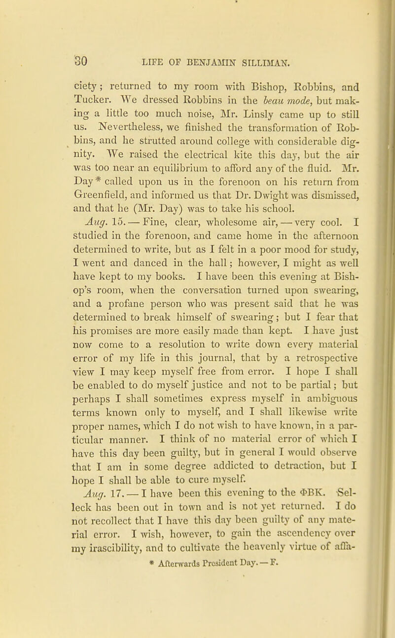 ciety ; returned to my room with Bishop, Bobbins, and Tucker. We dressed Robbins in the heau mode, but mak- ing a little too much noise, Mr. Linsly came up to still us. Nevertheless, we finished the transformation of Rob- bins, and he strutted around college with considerable dig- nity. We raised the electrical kite this day, but the air was too near an equilibrium to afford any of the fluid. Mr. Day * called upon us in the forenoon on his return fi-om Greenfield, and informed us that Dr. Dwight was dismissed, and that he (Mr. Day) was to take his school. Aug. 15. — Fine, clear, wholesome air, — very cool. I studied in the forenoon, and came home in the afternoon determined to write, but as I felt in a poor mood for study, I went and danced in the hall; however, I might as well have kept to ray books. I have been this evening at Bish- op's room, when the conversation turned upon swearing, and a profane person who was present said that he was determined to break himself of swearing; but I fear that his promises are more easily made than kept. I have just now come to a resolution to write down every material error of my life in this journal, that by a retrospective view I may keep myself free from error. I hope I shall be enabled to do myself justice and not to be partial; but perhaps I shall sometimes express myself in ambiguous terms known only to myself, and I shall likewise write proper names, which I do not wish to have known, in a par- ticular manner. I think of no material error of which I have this day been guilty, but in general I would observe that I am in some degree addicted to detraction, but I hope I shall be able to cure myself. Aug. 17. — I have been this evening to the 4>BK. -Sel- leck has been out in town and is not yet returned. I do not recollect that I have this day been guilty of any mate- rial error. I wish, however, to gain the ascendency over my irascibility, and to cultivate the heavenly virtue of affa- * Afterwards President Day. — F.