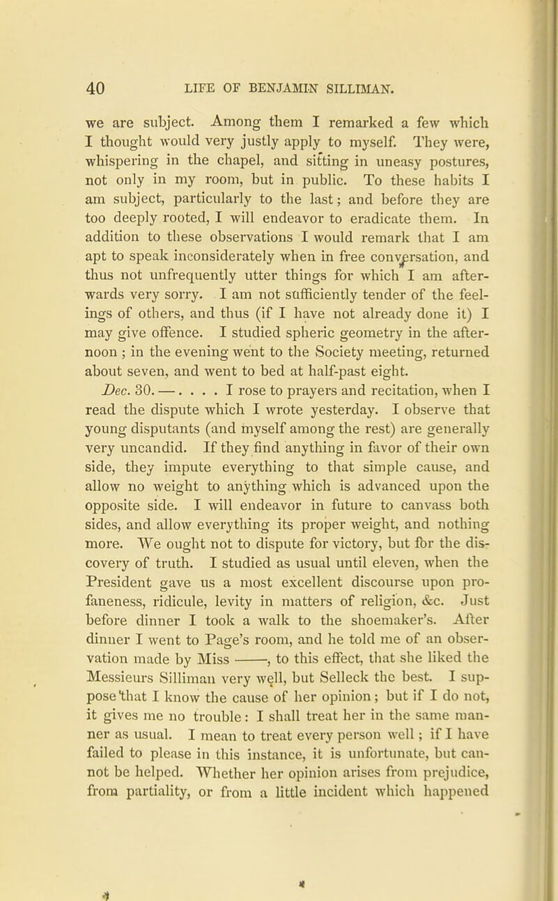 we are subject. Among them I remarked a few which I thought would very justly apply to myself. They were, whispering in the chapel, and sifting in uneasy postures, not only in my room, but in public. To these habits I am subject, particularly to the last; and before they are too deeply rooted, I will endeavor to eradicate them. In addition to these observations I would remark that I am apt to speak inconsiderately when in free conversation, and thus not unfrequently utter things for which I am after- wards very sorry. I am not sufficiently tender of the feel- ings of others, and thus (if I have not already done it) I may give offence. I studied spheric geometry in the after- noon ; in the evening went to the Society meeting, returned about seven, and went to bed at half-past eight. Dec. 30. —.... I rose to prayers and recitation, when I read the dispute which I wrote yesterday. I observe that young disputants (and myself among the rest) are generally very uncandid. If they find anything in favor of their own side, they impute everything to that simple cause, and allow no weight to anything which is advanced upon the opposite side. I will endeavor in future to canvass both sides, and allow everything its proper weight, and nothing more. We ought not to dispute for victory, but fbr the dis- covery of truth. I studied as usual until eleven, when the President gave us a most excellent discourse upon pro- faneness, ridicule, levity in matters of religion, &c. Just before dinner I took a walk to the shoemaker's. After dinner I went to Page's room, and he told me of an obser- vation made by Miss , to this effect, that she liked the Messieurs Silliman very well, but Selleck the best. I sup- pose that I know the cause of her opinion; but if I do not, it gives me no trouble: I shall treat her in the same man- ner as usual. I mean to treat every person well; if I have failed to please in this instance, it is unfortunate, but can- not be helped. Whether her opinion arises froni prejudice, from partiality, or from a little incident which happened 4