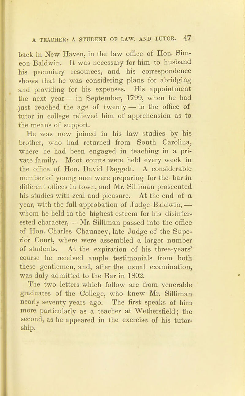 back in New Haven, in the law office of Hon. Sim- eon Baldwin. It was necessary for him to husband his pecuniary resources, and his correspondence shows that he was considering plans for abridging and providing for his expenses. His appointment the next year — in September, 1799, when he had .just reached the age of twenty — to the office of tutor in college relieved him of apprehension as to the means of support. He was now joined in his law studies by his brother, who had returned from South Carolina, where he had been engaged in teaching in a pri- vate family. Moot courts were held every week in the office of Hon. David Daggett. A considerable number of young men were preparing for the bar in different offices in town, and Mr. Silliman prosecuted his studies with zeal and pleasure. At the end of a year, with the full approbation of Judge Baldwin, — whom he held in the highest esteem for his disinter- ested character, — Mr. Silliman passed into the office of Hon. Charles Chauncey, late Judge of the Supe- rior Court, where were assembled a larger number of students. At the expiration of his three-years' course he received ample testimonials from both these gentlemen, and, after the usual examination, was duly admitted to the Bar in 1802. The two letters which follow are from venerable graduates of the College, who knew Mr. Silliman nearly seventy years ago. The first speaks of him more particularly as a teacher at Wethersfield; the second, as he appeared in the exercise of his tutor- ship.