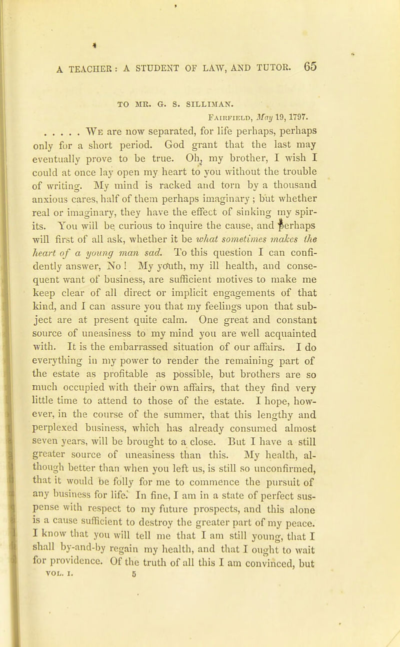 1 A TEACHER : A STUDENT OF LAW, AND TUTOR. 65 TO MR. G. S. SILLIMAN. Fairfield, STmj 19,1797. We are now separated, for life perhaps, perhaps only for a short period. God grant that the last may eventually prove to be true. Oh^ my brother, I wish I could at once lay open my heart to you without the trouble of writing. My mind is racked and torn by a thousand anxious cares, half of them perhaps imaginary ; but whether real or imaginary, they have the effect of sinking my spir- its. You will be curious to inquire the cause, and perhaps will first of all ask, whether it be lohat sometimes inakcs the heart of a young man sad. To this question I can confi- dently answer. No ! My yo'uth, my ill health, and conse- quent want of business, are sufl[icient motives to make me keep clear of all direct or implicit engagements of that kind, and I can assure you that my feelings upon that sub- ject are at present quite calm. One great and constant source of uneasiness to my mind you are well acquainted with. It is the embarrassed situation of our affairs. I do everything in my power to render the remaining part of the estate as profitable as possible, but brothers are so much occupied with their own affairs, that they find very little time to attend to those of the estate. I hope, how- ever, in the course of the summer, that this lengthy and perplexed business, which has already consumed almost seven years, will be brought to a close. But I have a still greater source of uneasiness than this. My health, al- though better than when you left us, is still so unconfirmed, that it would be folly for me to commence the pursuit of any business for life. In fine, I am in a state of perfect sus- pense with respect to my future prospects, and this alone is a cause sufficient to destroy the greater part of my peace. I know that you will tell me that I am still young, that I shall by-and-by regain my health, and that I ought to wait for providence. Of the truth of all this I am convinced, but VOL. I. 5