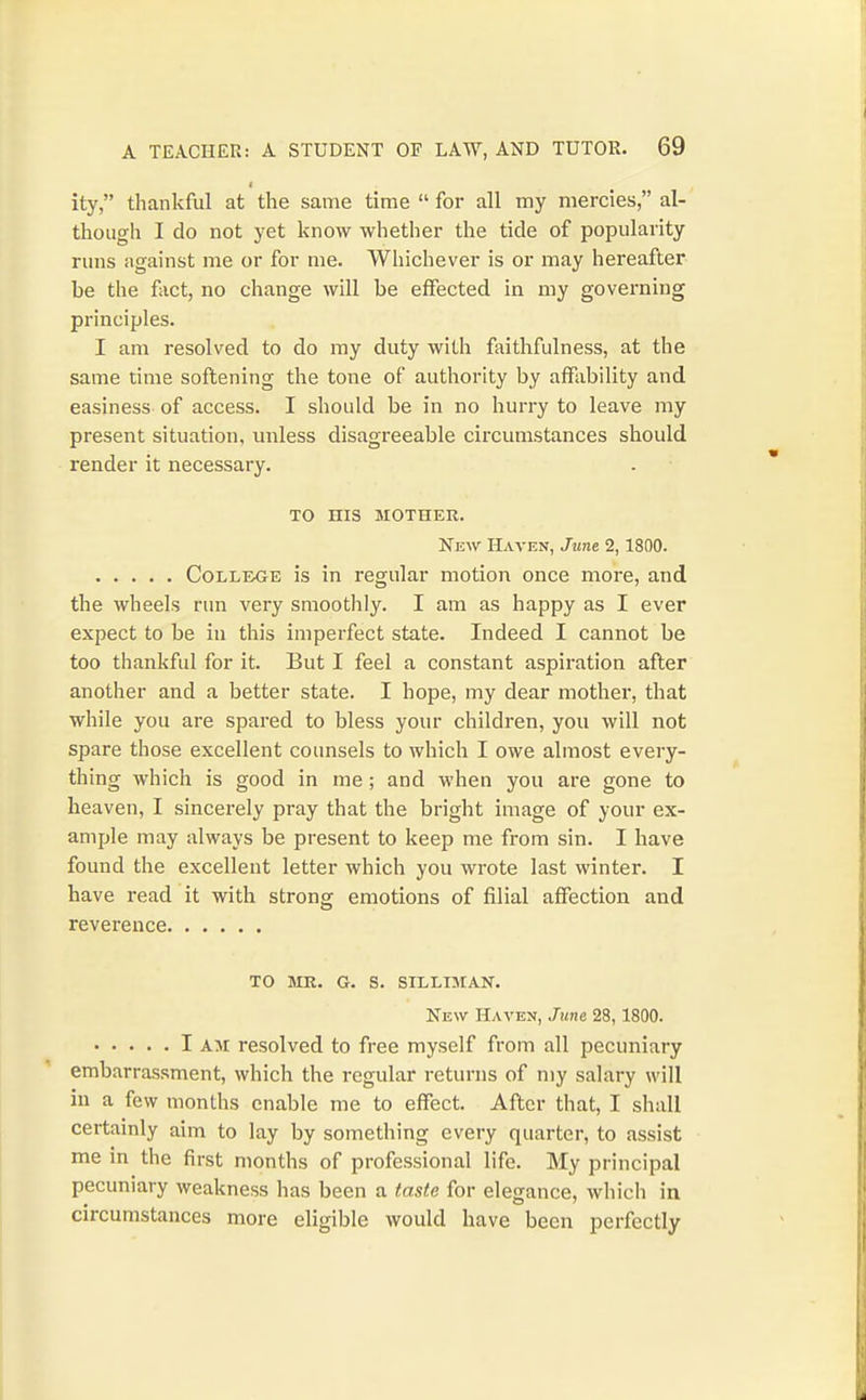 I ity, thankful at the same time  for all my mercies, al- though I do not yet know whether the tide of popularity runs against me or for me. Whichever is or may hereafter be the fact, no change will be effected in my governing principles. I am resolved to do my duty with faithfulness, at the same time softening the tone of authority by affability and easiness- of access. I should be in no hurry to leave my present situation, unless disagreeable circumstances should render it necessary. TO HIS MOTHER. New Haven, June 2,1800. College is in regular motion once more, and the wheels run very smoothly. I am as happy as I ever expect to be in this imperfect state. Indeed I cannot be too thankful for it. But I feel a constant aspiration after another and a better state. I hope, my dear mother, that while you are spared to bless your children, you will not spare those excellent counsels to which I owe almost every- thing w^hich is good in me; and when you are gone to heaven, I sincerely pray that the bright image of your ex- ample may always be present to keep me from sin. I have found the excellent letter which you wrote last winter. I have read it with strong emotions of filial affection and reverence TO MR. G. S. SILLIMAN. New Haven, June 28,1800. I AM resolved to free myself from all pecuniary embarrassment, which the regular returns of my salary will in a few months enable me to effect. After that, I shall certamly aim to lay by something every quarter, to assist me in the first months of professional life. My principal pecuniary weakness has been a taste for elegance, which in circumstances more eligible would have been perfectly