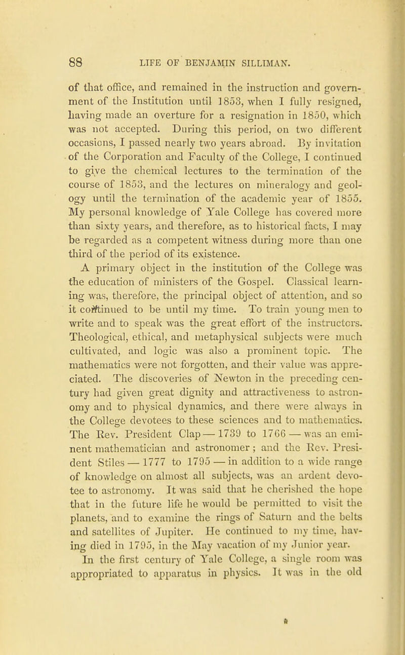 of that office, and remained in the instruction and govern- ment of the Institution until ] 853, when I fully resigned, having made an overture for a resignation in 1850, which was not accepted. During this period, on two different occasions, I passed nearly two years abroad. By invitation of the Corporation and Faculty of the College, I continued to give the chemical lectures to the termination of the course of 1853, and the lectures on mineralogy and geol- ogy until the termination of the academic year of 1855. My personal knowledge of Yale College has covered more than sixty years, and therefore, as to historical facts, I may be regarded as a competent witness during more than one third of the period of its existence. A primary object in the institution of the College was the education of ministers of the Gospel. Classical learn- ing was, therefore, the principal object of attention, and so it cofiftinued to be until my time. To train young men to write and to speak was the great effort of the instructors. Theological, ethical, and metaphysical subjects were much cultivated, and logic was also a prominent topic. The mathematics were not forgotten, and their value was appre- ciated. The discoveries of Newton in the preceding cen- tury had given great dignity and attractiveness to astron- omy and to physical dynamics, and thei'e were always in the College devotees to these sciences and to mathematics. The Rev. President Clap—1739 to 1766 — was an emi- nent mathematician and astronomer; and the Eev. Presi- dent Stiles — 1777 to 1795 — in addition to a wide range of knowledge on almost all subjects, was an ardent devo- tee to astronomy. It was said that he cherished the hope that in the future life he would be permitted to visit the planets, and to examine the rings of Saturn and the belts and satellites of Jupiter. He continued to my time, hav- ing died in 1795, in the May vacation of my Junior year. In the first centm-y of Yale College, a single room was appropriated to apparatus in physics. It was in the old