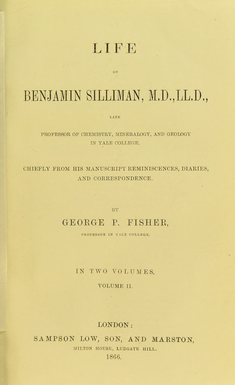 LI F E BENJAMIN SILLIMAN, I.D.,LL.D., LATE PROFESSOR OF CHEMISTRY, MINERALOGY, AND GEOLOGY IN YALE COLLEGE. CHIEFLY FROM HIS MANUSCRIPT REMINISCENCES, DIARIES, AND CORRESPONDENCE. BY GEORGE P. FISHER, PHOPESSOTt IN TALE COLLEGE. IN TWO VOLUMES. VOLUME II. LONDON: SAMPSON LOW, SON, AND MARSTON, MILTON HOUSE, LUDGATE HILL. 1866.