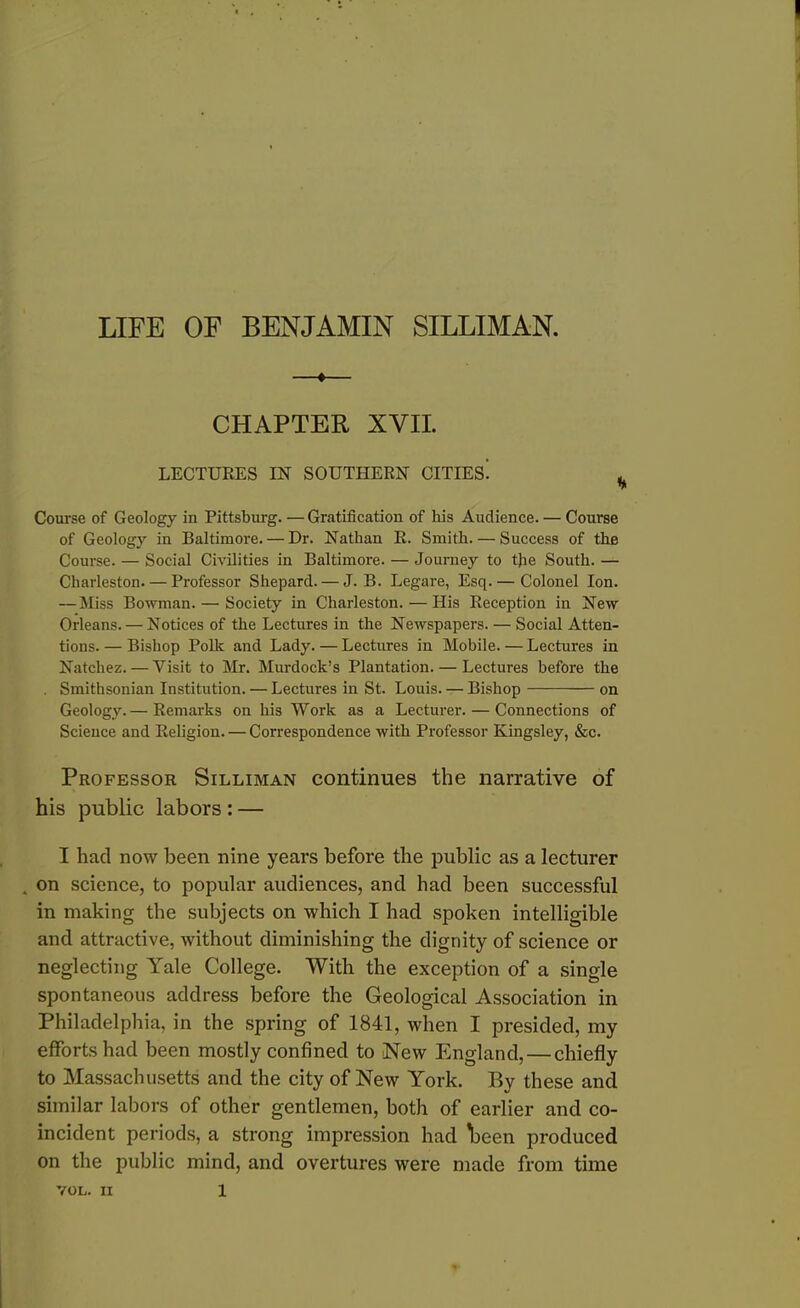 LIFE OF BENJAMIN SILLIMAN. * CHAPTER XYII. LECTURES IN SOUTHERN CITIES! , Course of Geology in Pittsburg. — Gratification of his Audience. — Course of Geology in Baltimore. — Dr. Nathan R. Smith. — Success of the Course. — Social Civilities in Baltimore. — Journey to the South. — Charleston. — Professor Shepard. — J. B. Legare, Esq. — Colonel Ion. —Miss Bowman. — Society in Charleston. — His Reception in New Orleans. — Notices of the Lectures in the Newspapers. — Social Atten- tions. — Bishop Polk and Lady. — Lectures in Mobile. — Lectures in Natchez. — Visit to Mr. Murdock’s Plantation. — Lectures before the . Smithsonian Institution. — Lectures in St. Louis. — Bishop on Geology. — Remarks on his Work as a Lecturer. — Connections of Science and Religion. — Correspondence with Professor Kingsley, &c. Professor Silliman continues the narrative of his public labors : — I had now been nine years before the public as a lecturer „ on science, to popular audiences, and had been successful in making the subjects on which I had spoken intelligible and attractive, without diminishing the dignity of science or neglecting Yale College. With the exception of a single spontaneous address before the Geological Association in Philadelphia, in the spring of 1841, when I presided, my efforts had been mostly confined to New England, — chiefly to Massachusetts and the city of New York. By these and similar labors of other gentlemen, both of earlier and co- incident periods, a strong impression had \>een produced on the public mind, and overtures were made from time