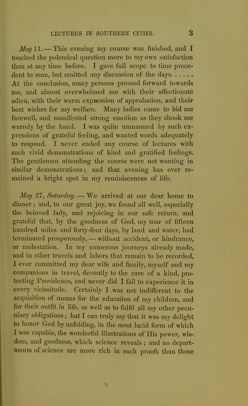 May 11. — This evening my course was finished, and I touched the polemical question more to my own satisfaction than at any time before. I gave full scope to time prece- dent to man, but omitted any discussion of the days At the conclusion, many persons pressed forward towards me, and almost overwhelmed me with their affectionate adieu, with their warm expression of approbation, and their best wishes for my welfare. Many ladies came to bid me farewell, and manifested strong emotion as they shook me warmly by the hand. I was quite unmanned by such ex- pressions of grateful feeling, and wanted words adequately to respond. I never ended any course of lectures with such vivid demonstrations of kind and gratified feelings. The gentlemen attending the course were not wanting in similar demonstrations; and that evening has ever re- mained a bright spot in my reminiscences of life. May 27, Saturday.—We arrived at our dear home to dinner ; and, to our great joy, we found all well, especially the beloved lady, and rejoicing in our safe return, and grateful that, by the goodness of God, my tour of fifteen hundred miles and forty-four days, by land and water, had terminated prosperously,—without accident, or hindrance, or molestation. In my numerous journeys already made, and in other travels and labors that remain to be recorded, I ever committed my dear wife and family, myself and my companions in travel, devoutly to the care of a kind, pro- tecting Providence, and never did I fail to experience it in every vicissitude. Certainly I was not indifferent to the acquisition of means for the education of my children, and for their outfit in life, as well as to fulfil all my other pecu- niary obligations; but I can truly say that it was my delight to honor God by unfolding, in the most lucid form of which I was capable, the wonderful illustrations of His power, wis- dom, and goodness, which science reveals ; and no depart- ments of science are more rich in such proofs than those