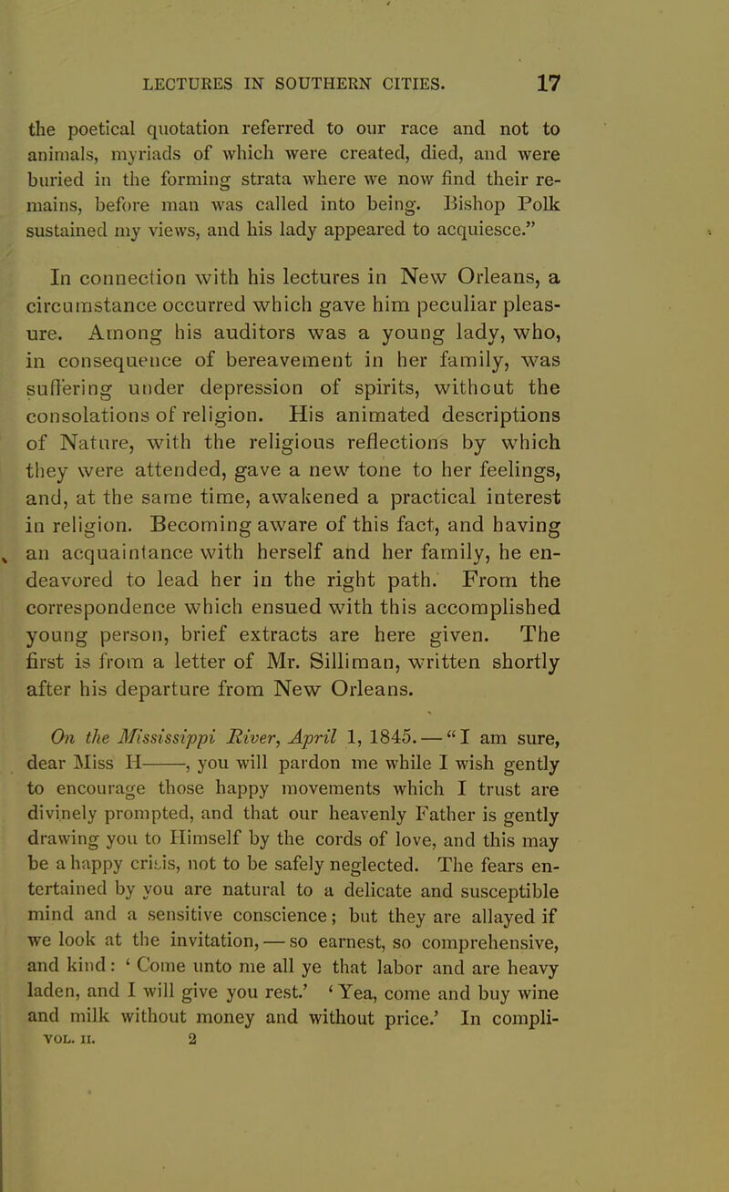 the poetical quotation referred to our race and not to animals, myriads of which were created, died, and were buried in the forming strata where we now find their re- mains, before man was called into being. Bishop Polk sustained my views, and his lady appeared to acquiesce.” In connection with his lectures in New Orleans, a circumstance occurred which gave him peculiar pleas- ure. Among his auditors was a young lady, who, in consequence of bereavement in her family, was suffering under depression of spirits, without the consolations of religion. His animated descriptions of Nature, with the religious reflections by which they were attended, gave a new tone to her feelings, and, at the same time, awakened a practical interest in religion. Becoming aware of this fact, and having an acquaintance with herself and her family, he en- deavored to lead her in the right path. From the correspondence which ensued with this accomplished young person, brief extracts are here given. The first is from a letter of Mr. Silliman, written shortly after his departure from New Orleans. On the Mississippi River, April 1, 1845. — “I am sure, dear Miss H , you will pardon me while I wish gently to encourage those happy movements which I trust are divinely prompted, and that our heavenly Father is gently drawing you to Himself by the cords of love, and this may be a happy crisis, not to be safely neglected. The fears en- tertained by you are natural to a delicate and susceptible mind and a sensitive conscience; but they are allayed if we look at the invitation, — so earnest, so comprehensive, and kind: ‘ Come unto me all ye that labor and are heavy laden, and I will give you rest.’ ‘Yea, come and buy wine and milk without money and without price.’ In compli- VOL. II. 2