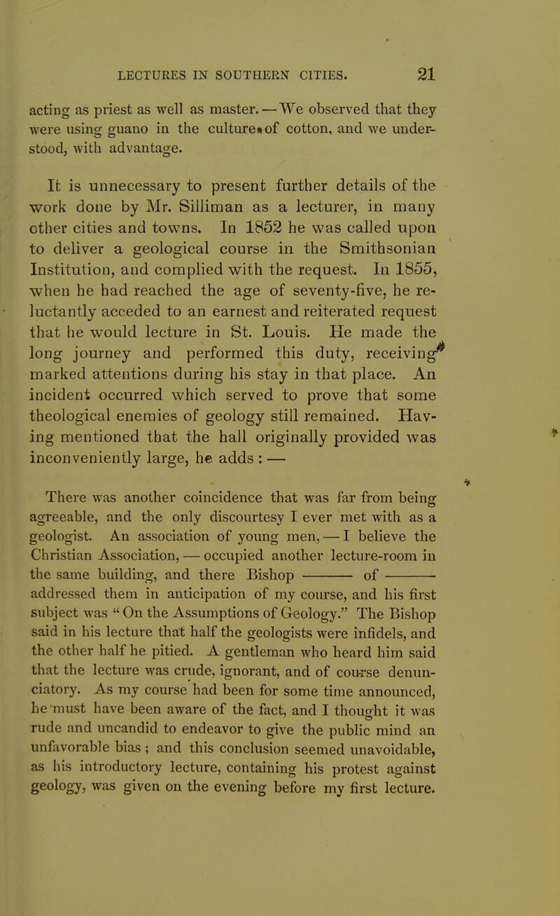 acting as priest as well as master.—We observed that they were using guano in the culture* of cotton, and we under- stood, with advantage. It is unnecessary to present further details of the work done by Mr. Silliman as a lecturer, in many other cities and towns. In 1852 he was called upon to deliver a geological course in the Smithsonian Institution, and complied with the request. In 1855, when he had reached the age of seventy-five, he re- luctantly acceded to an earnest and reiterated request that he would lecture in St. Louis. Pie made the long journey and performed this duty, receiving^ marked attentions during his stay in that place. An incident occurred which served to prove that some theological enemies of geology still remained. Hav- ing mentioned that the hall originally provided was inconveniently large, he adds : — There was another coincidence that was far from being agreeable, and the only discourtesy I ever met with as a geologist. An association of young men, — I believe the Christian Association, — occupied another lecture-room in the same building, and there Bishop of addressed them in anticipation of my course, and his first subject was “ On the Assumptions of Geology.” The Bishop said in his lecture that half the geologists were infidels, and the other half he pitied. A gentleman who heard him said that the lecture was crude, ignorant, and of course denun- ciatory. As my course had been for some time announced, he‘must have been aware of the fact, and I thought it was rude and uncandid to endeavor to give the public mind an unfavorable bias ; and this conclusion seemed unavoidable, as his introductory lecture, containing his protest against geology, was given on the evening before my first lecture.