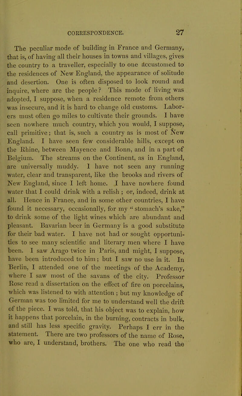 The peculiar mode of building in France and Germany, that is, of having all their houses in towns and villages, gives the country to a traveller, especially to one accustomed to the residences of New England, the appearance of solitude and desertion. One is often disposed to look round and inquire, where are the people? This mode of living was adopted, I suppose, when a residence remote from others was insecure, and it is hard to change old customs. Labor- ers must often go miles to cultivate their grounds. I have seen nowhere much country, which you would, I suppose, call primitive; that is, such a country as is most of fcew England. I have seen few considerable hills, except on the Rhine, between Mayence and Bonn, and in a part of Belgium. The streams on the Continent, as in England, are universally muddy. 1 have not seen any running water, clear and transparent, like the brooks and rivers of New England, since I left home. I have nowhere found water that I could drink with a relish ; or, indeed, drink at all. Hence in France, and in some other countries, I have found it necessary, occasionally, for my “ stomach’s sake,” to drink some of the light wines which are abundant and pleasant. Bavarian beer in Germany is a good substitute for their bad water. I have not had or sought opportuni- ties to see many scientific and literary men where I have been. I saw Arago twice in Paris, and might, I suppose, have been introduced to him; but I saw no use in it. In Berlin, I attended one of the meetings of the Academy, where I saw most of the savans of the city. Professor Rose read a dissertation on the effect of fire on porcelains, which was listened to with attention ; but my knowledge of German was too limited for me to understand well the drift of the piece. I was told, that his object was to explain, how it happens that porcelain, in the burning, contracts in bulk, and still has less specific gravity. Perhaps I err in the statement. There are two professors of the name of Rose, who are, I understand, brothers. The one who read the