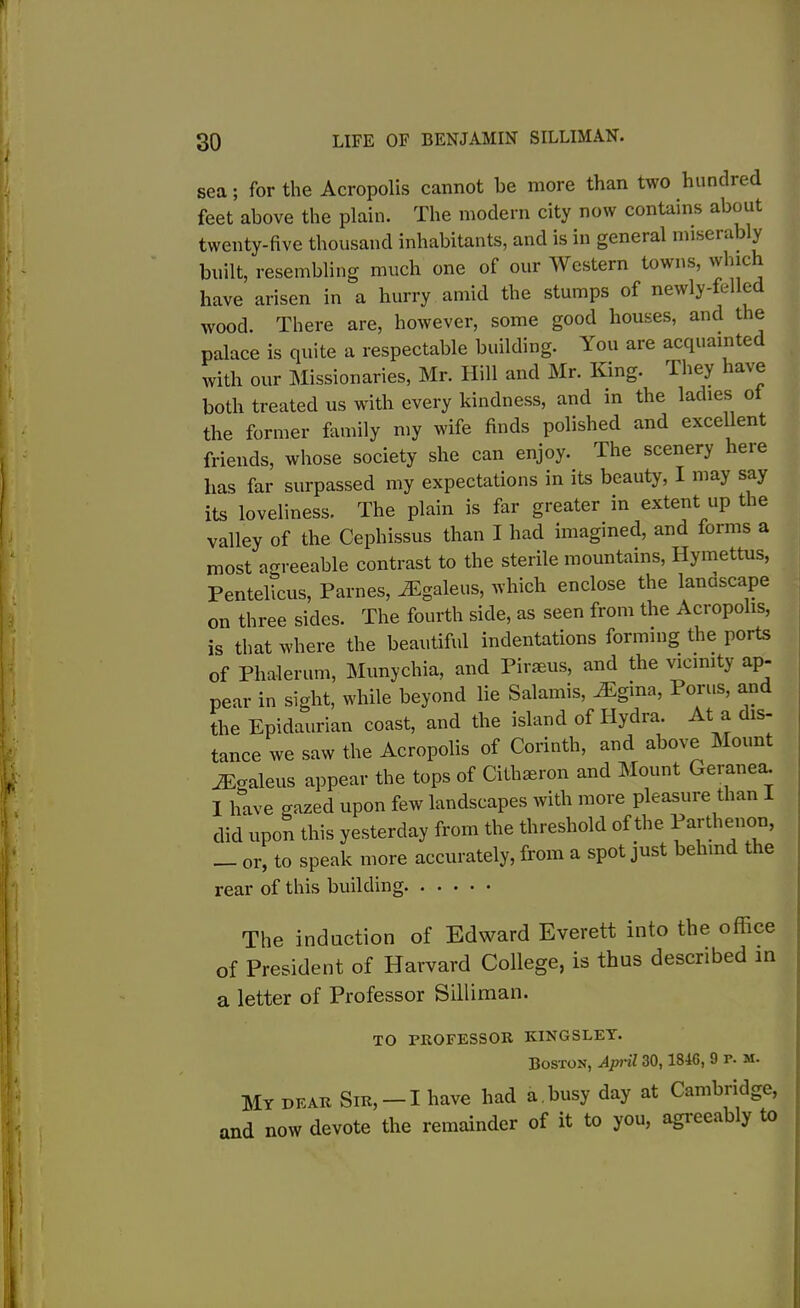 sea; for the Acropolis cannot he more than two hundred feet above the plain. The modern city now contains about twenty-five thousand inhabitants, and is in general miserably built, resembling much one of our Western towns, winch have arisen in a hurry amid the stumps of newly-felled wood. There are, however, some good houses, and the palace is quite a respectable building. You are acquainted with our Missionaries, Mr. Hill and Mr. King. They have both treated us with every kindness, and in the ladies o the former family my wife finds polished and excellent friends, whose society she can enjoy.. The scenery leie has far surpassed my expectations in its beauty, I may say its loveliness. The plain is far greater in extent up the valley of the Cephissus than I had imagined, and forms a most agreeable contrast to the sterile mountains, Hymettus, Pentelicus, Parnes, AEgaleus, which enclose the landscape on three sides. The fourth side, as seen from the Acropolis, is that where the beautiful indentations forming the ports of Phalerum, Munychia, and Piraeus, and the vicinity ap- pear in sight, while beyond lie Salamis, iEgina, Porus, and the Epidaurian coast, and the island of Hydra. At a dis- tance we saw the Acropolis of Corinth, and above Mount iEoaleus appear the tops of Citlueron and Mount Geranea. I have gazed upon few landscapes with more pleasure than I did upon this yesterday from the threshold of the Parthenon, — or, to speak more accurately, from a spot just behind the rear of this building The induction of Edward Everett into the office of President of Harvard College, is thus described in a letter of Professor Silliman. TO PROFESSOR KINGSLEY. Boston, April 30,1846, 9 r. m. My dear Sir, —I have had a. busy day at Cambridge, and now devote the remainder of it to you, agreeably to