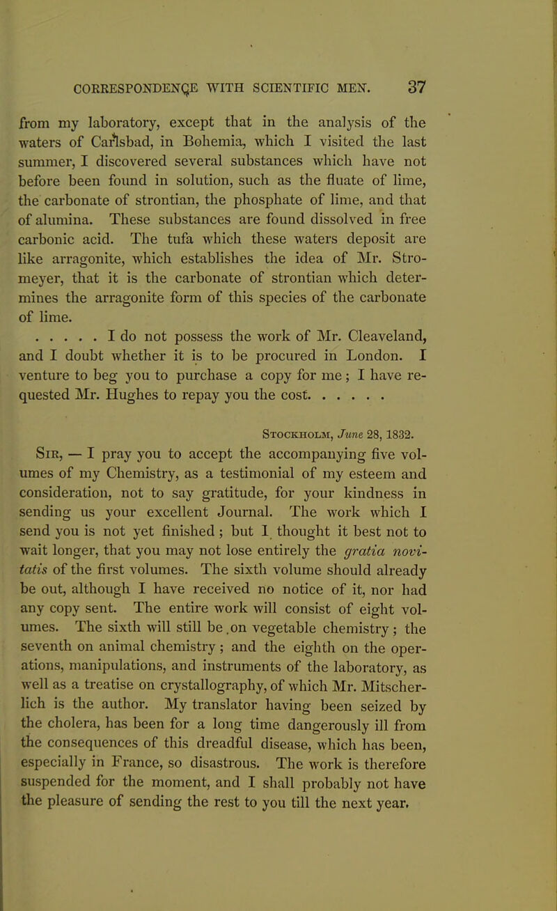 from my laboratory, except that in the analysis of the waters of Carlsbad, in Bohemia, which I visited the last summer, I discovered several substances which have not before been found in solution, such as the fluate of lime, the carbonate of strontian, the phosphate of lime, and that of alumina. These substances are found dissolved in free carbonic acid. The tufa which these waters deposit are like arragonite, which establishes the idea of Mr. Stro- meyer, that it is the carbonate of strontian which deter- mines the arragonite form of this species of the carbonate of lime. I do not possess the work of Mr. Cleaveland, and I doubt whether it is to be procured in London. I venture to beg you to purchase a copy for me; I have re- quested Mr. Hughes to repay you the cost Stockholm, June 28, 1832. Sir, — I pray you to accept the accompanying five vol- umes of my Chemistry, as a testimonial of my esteem and consideration, not to say gratitude, for your kindness in sending us your excellent Journal. The work which I send you is not yet finished ; but 1 thought it best not to wait longer, that you may not lose entirely the gratia novi- tatis of the first volumes. The sixth volume should already be out, although I have received no notice of it, nor had any copy sent. The entire work will consist of eight vol- umes. The sixth will still be,on vegetable chemistry; the seventh on animal chemistry ; and the eighth on the oper- ations, manipulations, and instruments of the laboratory, as well as a treatise on crystallography, of which Mr. Mitscher- lich is the author. My translator having been seized by the cholera, has been for a long time dangerously ill from the consequences of this dreadful disease, which has been, especially in France, so disastrous. The work is therefore suspended for the moment, and I shall probably not have the pleasure of sending the rest to you till the next year.