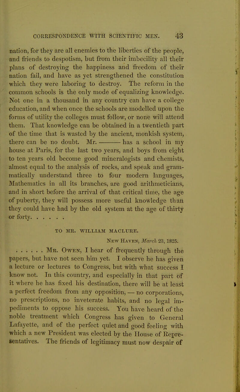 nation, for they are all enemies to the liberties of the people, and friends to despotism, but from their imbecility all their plans of destroying the happiness and freedom of their nation fail, and have as yet strengthened the constitution which they were laboring to destroy. The reform in the common schools is the only mode of equalizing knowledge. Not one in a thousand in any country can have a college education, and when once the schools are modelled upon the forms of utility the colleges must follow, or none will attend them. That knowledge can be obtained in a twentieth part of the time that is wasted by the ancient, monkish system, there can be no doubt. Mr. has a school in my house at Paris, for the last two years, and boys from eight to ten years old become good mineralogists and chemists, almost equal to the analysis of rocks, and speak and gram- matically understand three to four modern languages, Mathematics in all its branches, are good arithmeticians, and in short before the arrival of that critical time, the age of puberty, they will possess more useful knowledge than they could have had by the old system at the age of thirty or forty TO MR. WILLIAM MACLURE. New Haven, March 23, 1825. Mr. Owen, I hear of frequently through the papers, but have not seen him yet. I observe he has given a lecture or lectures to Congress, but with what success I know not. In this country, and especially in that part of it where he has fixed his destination, there will be at least a perfect freedom from any opposition, — no corporations, no prescriptions, no inveterate habits, and no legal im- pediments to oppose his success. You have heard of the noble treatment which Congress has given to General Lafayette, and of the perfect quiet and good feeling with which a new President was elected by the House of Repre- sentatives. The friends of legitimacy must now despair of