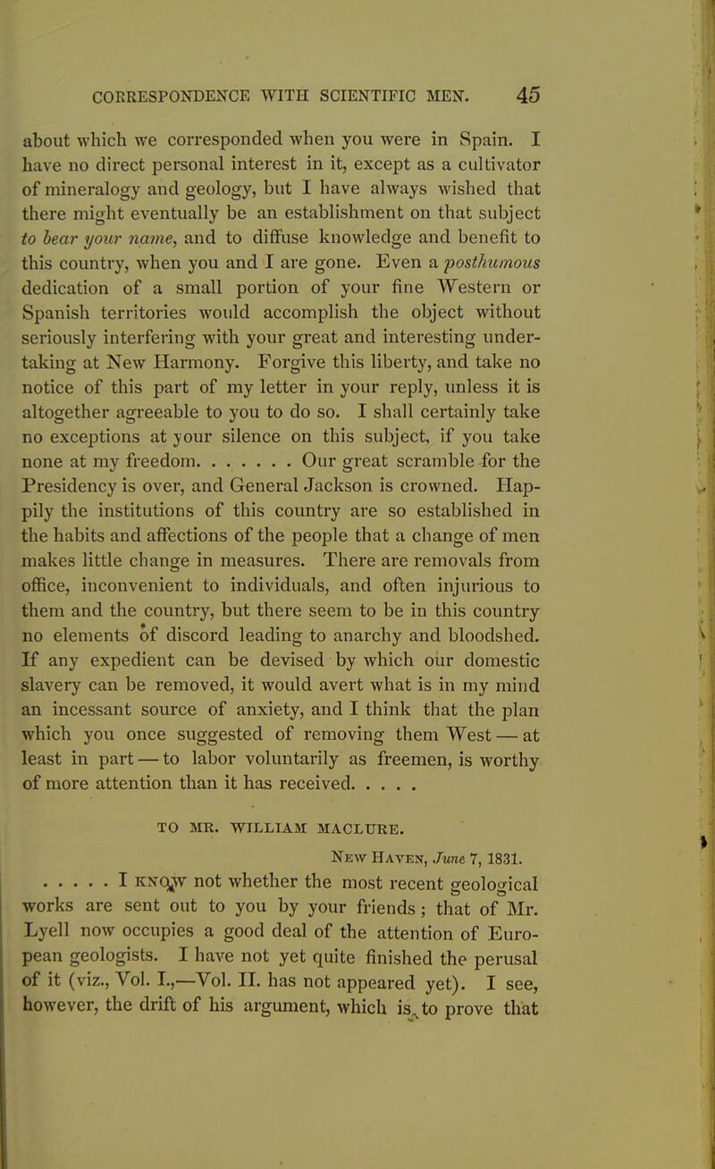 about which we corresponded when you were in Spain. I have no direct personal interest in it, except as a cultivator of mineralogy and geology, but I have always wished that there might eventually be an establishment on that subject to bear ijour name, and to diffuse knowledge and benefit to this country, when you and I are gone. Even a posthumous dedication of a small portion of your fine Western or Spanish territories would accomplish the object without seriously interfering with your great and interesting under- taking at New Harmony. Forgive this liberty, and take no notice of this part of my letter in your reply, unless it is altogether agreeable to you to do so. I shall certainly take no exceptions at your silence on this subject, if you take none at my freedom Our great scramble for the Presidency is over, and General Jackson is crowned. Hap- pily the institutions of this country are so established in the habits and affections of the people that a change of men makes little change in measures. There are removals from office, inconvenient to individuals, and often injurious to them and the country, but there seem to be in this country no elements of discord leading to anarchy and bloodshed. If any expedient can be devised by which our domestic slavery can be removed, it would avert what is in my mind an incessant source of anxiety, and I think that the plan which you once suggested of removing them West — at least in part — to labor voluntarily as freemen, is worthy of more attention than it has received TO MR. WILLIAM MACLURE. New Haven, June, 7,1831. I kncjjv not whether the most recent geological works are sent out to you by your friends ; that of Mr. Lyell now occupies a good deal of the attention of Euro- pean geologists. I have not yet quite finished the perusal of it (viz., Yol. I.,—Yol. II. has not appeared yet). I see, however, the drift of his argument, which is. to prove that