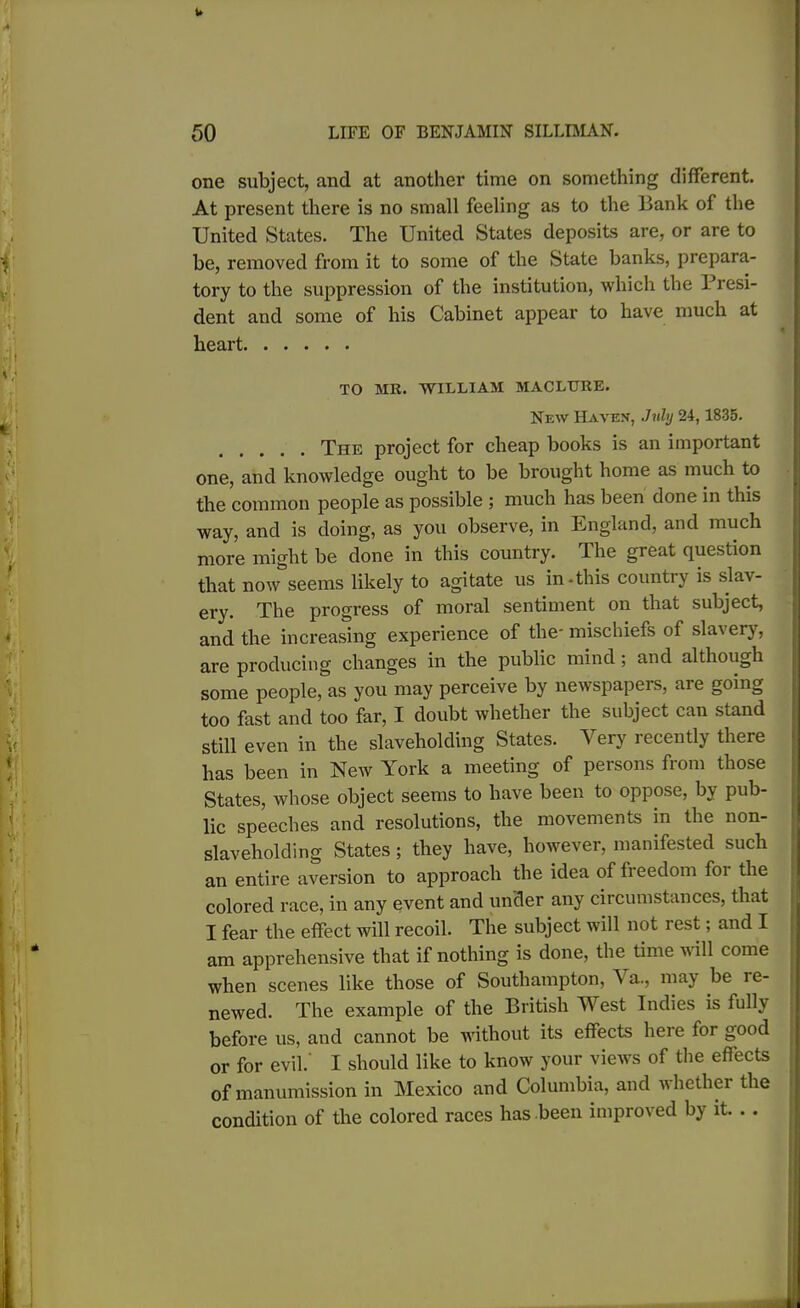 one subject, and at another time on something different. At present there is no small feeling as to the Bank of the United States. The United States deposits are, or are to be, removed from it to some of the State banks, prepara- tory to the suppression of the institution, which the Presi- dent and some of his Cabinet appear to have much at heart TO MR. WILLIAM MACLURE. New Havex, July 24,1835. The project for cheap books is an important one, and knowledge ought to be brought home as much to the common people as possible ; much has been done in this way, and is doing, as you observe, in England, and much more might be done in this country. The great question that now seems likely to agitate us in-this country is slav- ery. The progress of moral sentiment on that subject, and the increasing experience of the- mischiefs of slavery, are producing changes in the public mind ; and although some people, as you may perceive by newspapers, are going too fast and too far, I doubt whether the subject can stand still even in the slaveholding States. Very recently there has been in New York a meeting of persons from those States, whose object seems to have been to oppose, by pub- lic speeches and resolutions, the movements in the non- slaveholding States ; they have, however, manifested such an entire aversion to approach the idea of freedom foi the colored race, in any event and under any circumstances, that I fear the effect will recoil. The subject will not rest; and I am apprehensive that if nothing is done, the time will come when scenes like those of Southampton, A a., may be le- newed. The example of the British West Indies is fullj before us, and cannot be without its effects here for good or for evil.' I should like to know your views of the effects of manumission in Mexico and Columbia, and whether the condition of the colored races has -been improved by it. ..