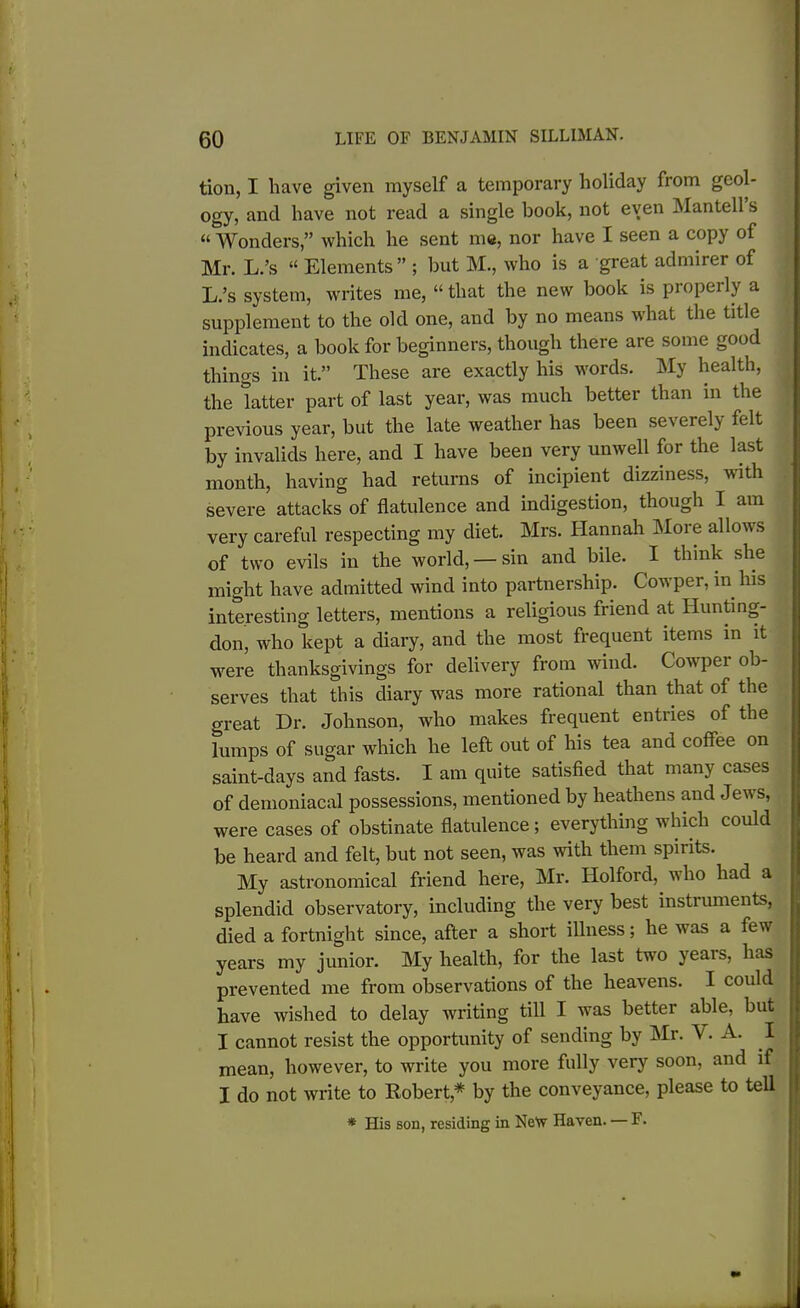 tion, I have given myself a temporary holiday from geol- ogy, and have not read a single book, not even Mantell s “ Wonders,” which he sent me, nor have I seen a copy of Mr. L.’s “ Elements” ; but M., who is a great admirer of L.’s system, writes me, “ that the new book is properly a supplement to the old one, and by no means what the title indicates, a book for beginners, though there are some good things in it.” These are exactly his words. My health, the latter part of last year, was much better than in the previous year, but the late weather has been severely felt by invalids here, and I have been very unwell for the last month, having had returns of incipient dizziness, with severe attacks of flatulence and indigestion, though I am very careful respecting my diet. Mrs. Hannah More allows of two evils in the world, — sin and bile. I think she might have admitted wind into partnership. Cowper, in his interesting letters, mentions a religious friend at Hunting- don, who kept a diary, and the most frequent items in it were thanksgivings for delivery from wrind. Cowpei ob- serves that this diary was more rational than that of the great Dr. Johnson, who makes frequent entries of the lumps of sugar which he left out of his tea and coffee on saint-days and fasts. I am quite satisfied that many cases of demoniacal possessions, mentioned by heathens and Jew's, were cases of obstinate flatulence ; everything which could be heard and felt, but not seen, was with them spirits. My astronomical friend here, Mr. Holford, who had a splendid observatory, including the very best instruments, died a fortnight since, after a short illness; he was a few years my junior. My health, for the last two years, has prevented me from observations of the heavens. I could have wished to delay writing till I wras better able, but I cannot resist the opportunity of sending by Mr. V. A. I mean, however, to write you more fully very soon, and if I do not write to Robert* by the conveyance, please to tell * His son, residing in New Haven. — F.