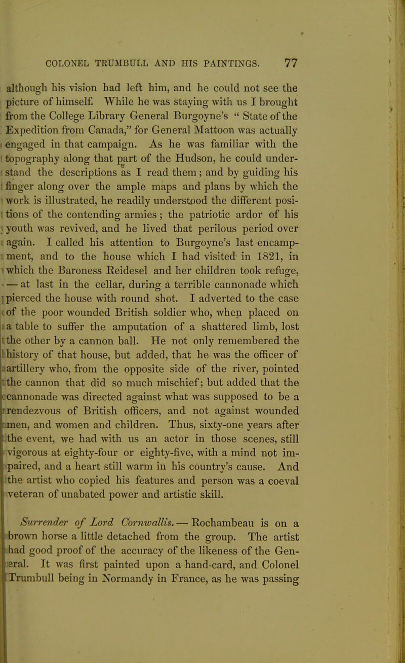 although his vision had left him, and he could not see the picture of himself. While he was staying with us I brought from the College Library General Burgoyne’s “ State of the Expedition from Canada,” for General Mattoon was actually engaged in that campaign. As he was familiar with the topography along that part of the Hudson, he could under- stand the descriptions as I read them ; and by guiding his finger along over the ample maps and plans by which the work is illustrated, he readily understood the different posi- tions of the contending armies ; the patriotic ardor of his youth was revived, and he lived that perilous period over again. I called his attention to Burgoyne’s last encamp- ment, and to the house which I had visited in 1821, in which the Baroness Reidesel and her children took refuge, — at last in the cellar, during a terrible cannonade which • pierced the house with round shot. I adverted to the case of the poor wounded British soldier -who, when placed on a table to suffer the amputation of a shattered limb, lost t the other by a cannon ball. He not only remembered the ! history of that house, but added, that he was the officer of artillery who, from the opposite side of the river, pointed ithe cannon that did so much mischief; but added that the c cannonade was directed against what was supposed to be a r rendezvous of British officers, and not against wounded men, and women and children. Thus, sixty-one years after the event, we had with us an actor in those scenes, still vigorous at eighty-four or eighty-five, with a mind not im- paired, and a heart still warm in his country’s cause. And the artist who copied his features and person was a coeval veteran of unabated power and artistic skill. Surrender of Lord Cornwallis. — Rochambeau is on a brown horse a little detached from the group. The artist had good proof of the accuracy of the likeness of the Gen- eral. It was first painted upon a hand-card, and Colonel Trumbull being in Normandy in France, as he was passing