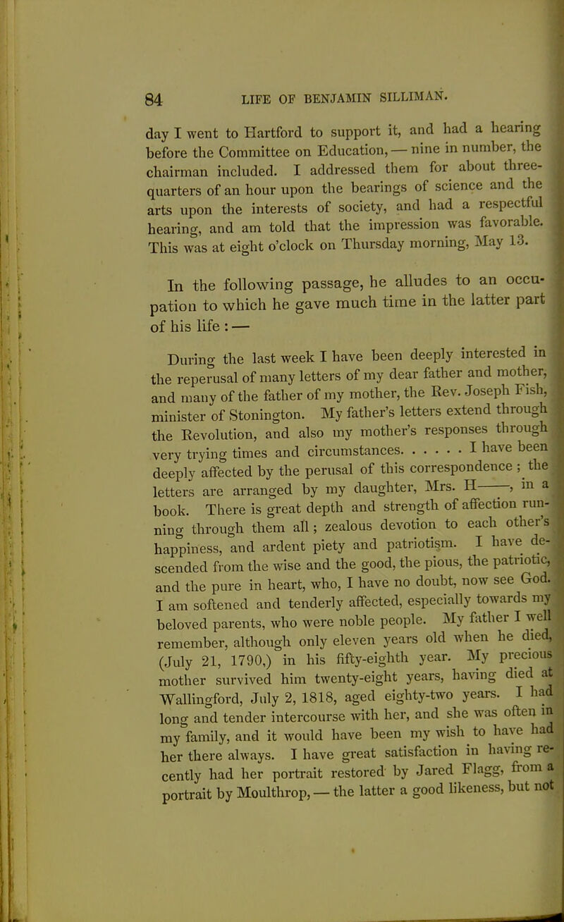 day I went to Hartford to support it, and had a hearing before the Committee on Education, — nine in number, the chairman included. I addressed them for about three- quarters of an hour upon the bearings of science and the arts upon the interests of society, and had a respectful hearing, and am told that the impression was favorable. This was at eight o’clock on Thursday morning, May 13. In the following passage, he alludes to an occu- pation to which he gave much time in the latter part of his life : — During the last week I have been deeply interested in the reperusal of many letters of my dear father and mother, and many of the father of my mother, the Rev. Joseph Fish, minister of Stonington. My father’s letters extend through the Revolution, and also my mother’s responses through very trying times and circumstances I have been deeply affected by the perusal of this correspondence ; the letters are arranged by my daughter, Mrs. H —, in a book. There is great depth and strength of affection run- ning through them all; zealous devotion to each othei s happiness, and ardent piety and patriotism. I have de- scended from the wise and the good, the pious, the patriotic, and the pure in heart, who, I have no doubt, now see God. I am softened and tenderly affected, especially towards my beloved parents, who were noble people. My father I well remember, although only eleven years old when he died, (July 21, 1790,) in his fifty-eighth year. My precious mother survived him twenty-eight years, having died at Wallingford, July 2, 1818, aged eighty-two years. I had long and tender intercourse with her, and she was often in ^ my family, and it would have been my wish to have had! her there always. I have great satisfaction in having re- cently had her portrait restored by Jared Flagg, from a portrait by Moulthrop, — the latter a good likeness, but not