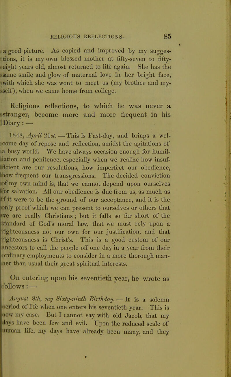 a good picture. As copied and improved by my sugges- tions, it is my own blessed mother at fifty-seven to fifty- i eight years old, almost returned to life again. She has the -same smile and glow of maternal love in her bright face, with which she was wont to meet us (my brother and my- >self), when we came home from college. Religious reflections, to which he was never a r stranger, become more and more frequent in his 1 Diary : — 1848, April 2lsL — This is Fast-day, and brings a wel- come day of repose and reflection, amidst the agitations of a busy world. We have always occasion enough for humil- i iation and penitence, especially when we realize how insuf- ficient are our resolutions, how imperfect our obedience, [ bow frequent our transgressions. The decided conviction [of my own mind is, that we cannot depend upon ourselves for salvation. All our obedience is due from us, as much as I f it were to be the ground of our acceptance, and it is the only proof which we can present to ourselves or others that i've are really Christians; but it falls so far short of the standard of God’s moral law, that we must rely upon a •ighteousness not our own for our justification, and that ['igliteousness is Christ’s. This is a good custom of our mcestors to call the people off one day in a year from their >rdinary employments to consider in a more thorough man- ler than usual their great spiritual interests. On entering upon his seventieth year, he wrote as ollows : — August 8th, my Sixty-ninth Birthday. — It is a solemn >eriod of life when one enters his seventieth year. This is iow my case. But I cannot say with old Jacob, that my lays have been few and evil. Upon the reduced scale of mman life, my days have already been many, and they I