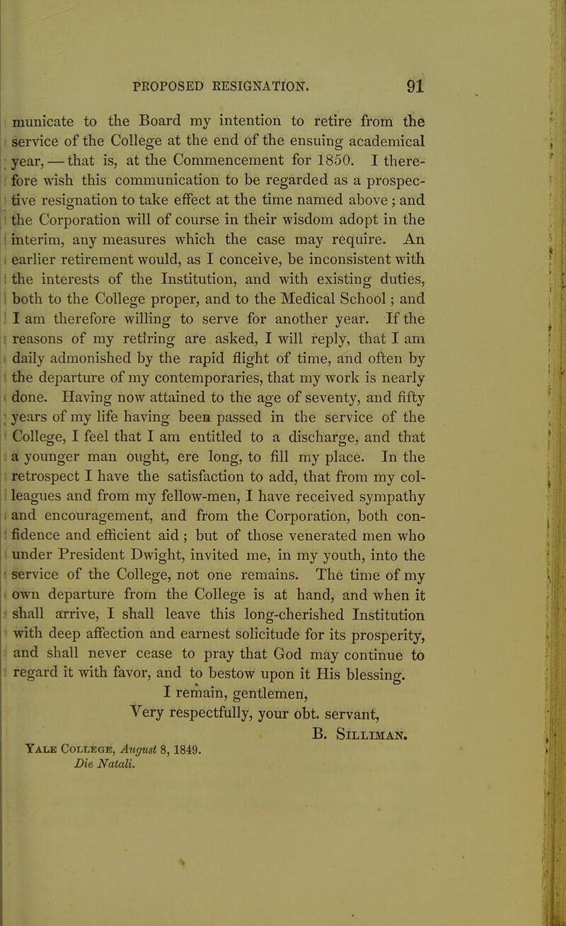 municate to tlie Board my intention to retire from the service of the College at the end of the ensuing academical year, — that is, at the Commencement for 1850. I there- fore wish this communication to be regarded as a prospec- tive resignation to take effect at the time named above ; and the Corporation will of course in their wisdom adopt in the interim, any measures which the case may require. An earlier retirement would, as I conceive, be inconsistent with the interests of the Institution, and with existing duties, both to the College proper, and to the Medical School; and I am therefore willing to serve for another year. If the reasons of my retiring are asked, I will reply, that I am daily admonished by the rapid flight of time, and often by the departure of my contemporaries, that my work is nearly done. Having now attained to the age of seventy, and fifty years of my life having been passed in the service of the College, I feel that I am entitled to a discharge, and that a younger man ought, ere long, to fill my place. In the retrospect I have the satisfaction to add, that from my col- leagues and from my fellow-men, I have received sympathy and encouragement, and from the Corporation, both con- fidence and efficient aid; but of those venerated men who under President Dwight, invited me, in my youth, into the service of the College, not one remains. The time of my own departure from the College is at hand, and when it shall arrive, I shall leave this long-cherished Institution with deep affection and earnest solicitude for its prosperity, and shall never cease to pray that God may continue to regard it with favor, and to bestow upon it His blessing. I remain, gentlemen, Very respectfully, your obt. servant, B. Silliman. Yale College, August 8, 1849. Die, Natali.