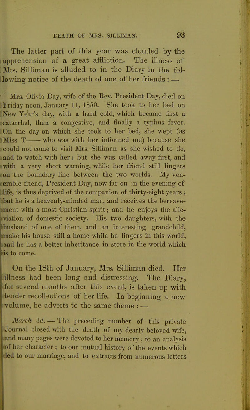 The latter part of this year was clouded by the apprehension of a great affliction. The illness of Mrs. Silliraan is alluded to in the Diary in the fol- lowing notice of the death of one of her friends : — Mrs. Olivia Day, wife of the Rev. President Day, died on ' Friday noon, January 11, 1850. She took to her bed on New Year’s day, with a hard cold, which became first a . catarrhal, then a congestive, and finally a typhus fever. On the day on which she took to her bed, she Avept (as ' Miss T who Avas with her informed me) because she . could not come to visit Mrs. Silliman as she Avished to do, and to Avatch with her; but she Avas called aAvay first, and Avith a very short warning, Avhile her friend still lingers on the boundary line betAveen the tAvo Avorlds. My ven- , erable friend, President Day, noAV far on in the evening of : life, is thus deprived of the companion of thirty-eight years ; but he is a heavenly-minded man, and receives the bereave- i ment with a most Christian spirit; and he enjoys the alle- gation of domestic society. His tAvo daughters, with the husband of one of them, and an interesting grandchild, : make his house still a home Avhile he lingers in this world, and he has a better inheritance in store in the Avorld Avhich is to come. On the 18th of January, Mrs. Silliman died. Her illness had been long and distressing. The Diary, for several months after this event, is taken up with tender recollections of her life. In beginning a new volume, he adverts to the same theme : — March 3d. — The preceding number of this private Journal closed Avith the death of my dearly beloved Avife, ■ and many pages Avere devoted to her memory ; to an analysis of her character ; to our mutual history of the events which led to our marriage, and to extracts from numerous letters