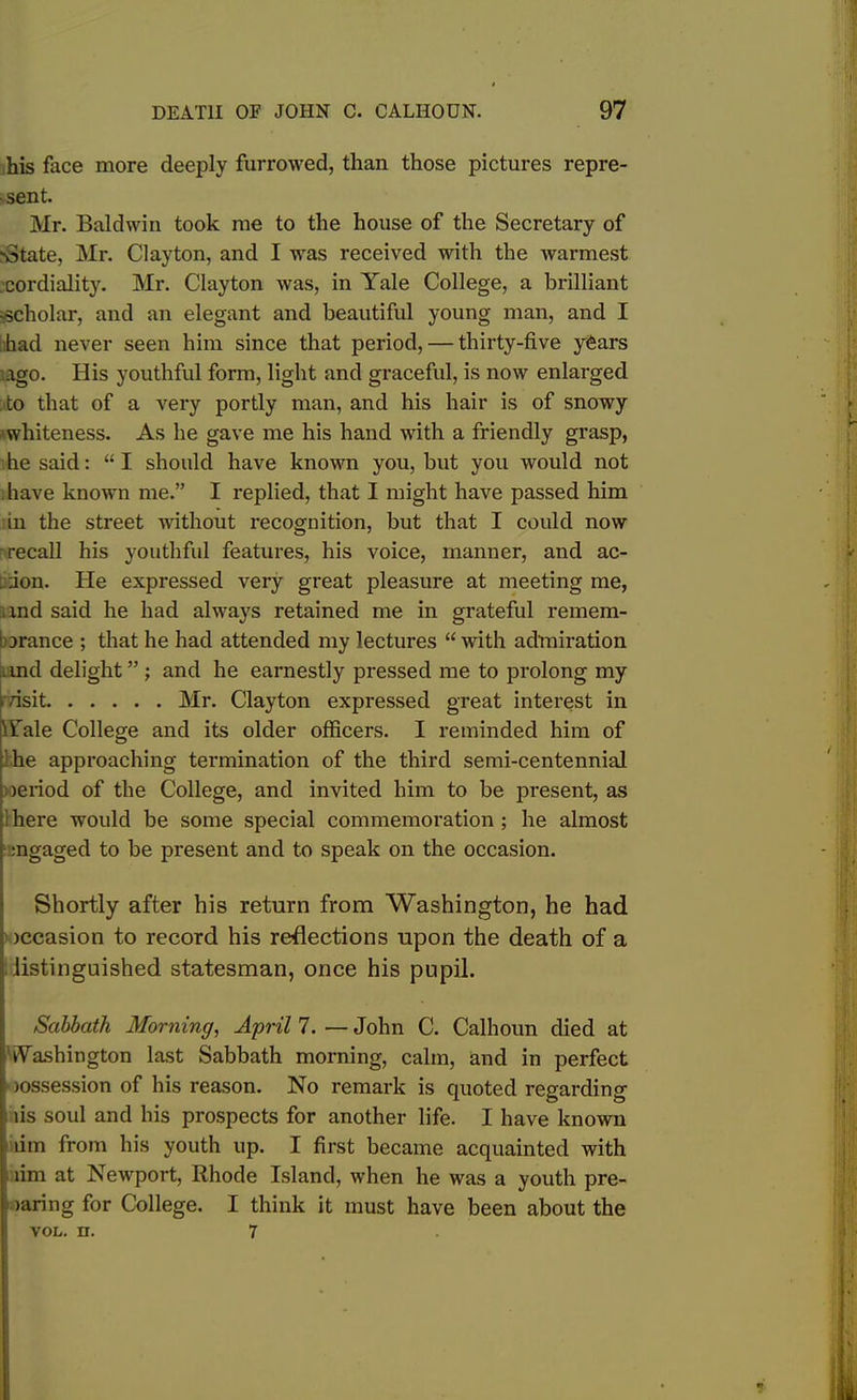 his face more deeply furrowed, than those pictures repre- • sent. Mr. Baldwin took me to the house of the Secretary of 'State, Mr. Clayton, and I was received with the warmest cordiality. Mr. Clayton was, in Yale College, a brilliant -scholar, and an elegant and beautiful young man, and I had never seen him since that period, — thirty-five y&ars ago. His youthful form, light and graceful, is now enlarged to that of a very portly man, and his hair is of snowy whiteness. As he gave me his hand with a friendly grasp, he said: “I should have known you, but you would not have known me.” I replied, that I might have passed him in the street without recognition, but that I could now recall his youthful features, his voice, manner, and ac- . ;ion. He expressed very great pleasure at meeting me, xnd said he had always retained me in grateful remem- brance ; that he had attended my lectures “with admiration and delight” ; and he earnestly pressed me to prolong my *visit Mr. Clayton expressed great interest in Yale College and its older officers. I reminded him of he approaching termination of the third semi-centennial oeriod of the College, and invited him to be present, as ihere would be some special commemoration ; he almost rngaged to be present and to speak on the occasion. Shortly after his return from Washington, he had jccasion to record his reflections upon the death of a distinguished statesman, once his pupil. Sabbath Morning, April 7. — John C. Calhoun died at Washington last Sabbath morning, calm, and in perfect >ossession of his reason. No remark is quoted regarding lis soul and his prospects for another life. I have known urn from his youth up. I first became acquainted with lim at Newport, Rhode Island, when he was a youth pre- >aring for College. I think it must have been about the vol. n. 7