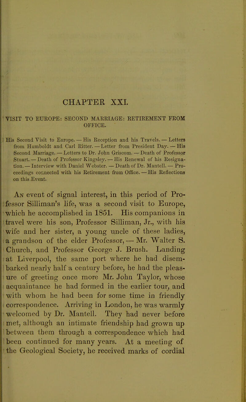 CHAPTER XXL VISIT TO EUROPE: SECOND MARRIAGE: RETIREMENT FROM OFFICE. His Second Visit to Europe. — His Reception and his Travels. — Letters from Humboldt and Carl Ritter. — Letter from President Day. — His Second Marriage. — Letters to Dr. John Griscom. — Death of Professor Stuart. — Death of Professor Kingsley. — His Renewal of his Resigna- tion. — Interview with Daniel Webster. — Death of Dr. Mantell. — Pro- ceedings connected with his Retirement from Office. — His Reflections on this Event. An event of signal interest, in this period of Pro- fessor Silliman’s life, was a second visit to Europe, which he accomplished in 1851. His companions in travel were his son, Professor Silliman, Jr., with his wife and her sister, a young uncle of these ladies, a grandson of the elder Professor, — Mr. Walter S. Church, and Professor George J. Brush. Landing at Liverpool, the same port where he had disem- barked nearly half a century before, he had the pleas- ure of greeting once more Mr. John Taylor, whose acquaintance he had formed in the earlier tour, and with whom he had been for some time in friendly correspondence. Arriving in London, he was warmly welcomed by Dr. Mantell. They had never before met, although an intimate friendship had grown up between them through a correspondence which had been continued for many years. At a meeting of the Geological Society, he received marks of cordial