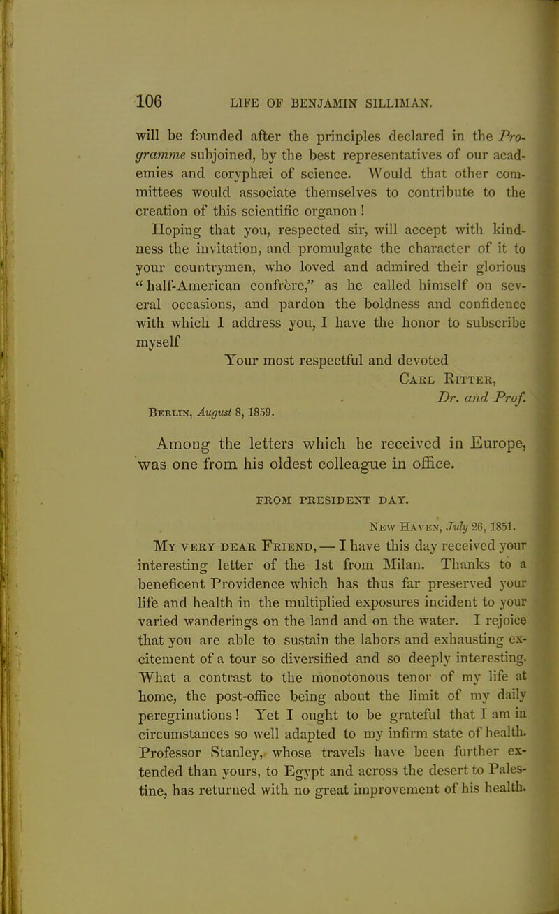 will be founded after the principles declared in the Pro- gramme subjoined, by the best representatives of our acad- emies and coryphaei of science. Would that other com- mittees would associate themselves to contribute to the creation of this scientific organon ! Hoping that you, respected sir, will accept with kind- ness the invitation, and promulgate the character of it to your countrymen, who loved and admired their glorious “ half-American confrere,” as he called himself on sev- eral occasions, and pardon the boldness and confidence with which I address you, I have the honor to subscribe myself Your most respectful and devoted Carl Ritter, Dr. and Prof. Berlin, August 8,1859. Among the letters which he received in Europe, was one from his oldest colleague in office. FROM PRESIDENT DAY. New Haven, July 2G, 1851. My yery dear Friend, — I have this day received your interesting letter of the 1st from Milan. Thanks to a beneficent Providence which has thus far preserved your life and health in the multiplied exposures incident to your varied wanderings on the land and on the water. I rejoice that you are able to sustain the labors and exhausting ex- citement of a tour so diversified and so deeply interesting. What a contrast to the monotonous tenor of my life at home, the post-office being about the limit of my daily peregrinations! Yet I ought to be grateful that I am in circumstances so well adapted to my infirm state of health. Professor Stanley, whose travels have been further ex- tended than yours, to Egypt and across the desert to Pales- tine, has returned with no great improvement of his health.