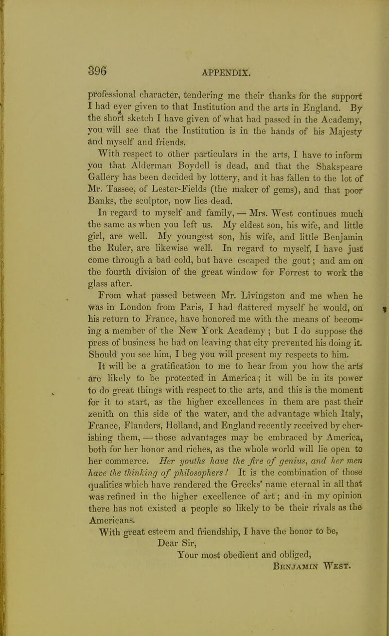 professional character, tendering me their thanks for the support I had ever given to that Institution and the arts in England. By the short sketch I have given of what had passed in the Academy, you will see that the Institution is in the hands of his Majesty and myself and friends. With respect to other particulars in the arts, I have to inform you that Alderman Boydell is dead, and that the Shakspeare Gallery has been decided by lottery, and it has fallen to the lot of Mr. Tassee, of Lester-Fields (the maker of gems), and that poor Banks, the sculptor, now lies dead. In regard to myself and family, — Mrs. West continues much the same as when you left us. My eldest son, his wife, and little girl, are well. My youngest son, his wife, and little Benjamin the Ruler, are likewise well. In regard to myself, I have just come through a bad cold, but have escaped the gout; and am on the fourth division of the great window for Forrest to work the glass after. From what passed between Mr. Livingston and me when he was in London from Paris, I had flattered myself he would, on his return to France, have honored me with the means of becom- ing a member of the New York Academy ; but I do suppose the press of business he had on leaving that city prevented his doing it. Should you see him, I beg you will present my respects to him. It will be a gratification to me to hear from you how the arts are likely to be protected in America; it will be in its power to do great things with respect to the arts, and this is the moment for it to start, as the higher excellences in them are past their zenith on this side of the water, and the advantage which Italy, France, Flanders, Holland, and England recently received by cher- ishing them, — those advantages may be embraced by America, both for her honor and riches, as the whole world will lie open to her commerce. Her youths have the fire of genius, and her men have the thinking of philosophers ! It is the combination of those qualities which have rendered the Greeks’ name eternal in all that was refined in the higher excellence of art; and in my opinion there has not existed a people so likely to be their rivals as the Americans. With great esteem and friendship, I have the honor to be, Dear Sir, Your most obedient and obliged, Benjamin West.