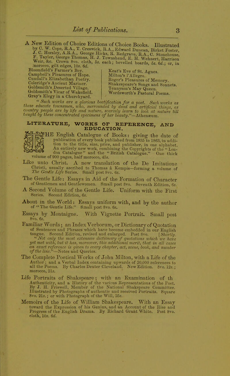 A New Edition of Choice Editions of Choice Books. Illustrated ' tj ' ^°Pe» T. Creswick, R.A., Edward Duncan, Birket Foster, J. C. Horsley, A.R.A., George Hicks, R. Redgrave, R.A., C. Stonehouse, w Ta>:ler’ ^eol'Se Jhomas, H. J. Townshend, E. H. Wehnert, Harrison Weir, &c. Crown 8vo. cloth, 5s. each; bevelled boards, 5s. 6d.; or, in morocco, gilt edges, 10s. 6d. Bloomfield’s Farmer’s Boy. Campbell’s Pleasures of Hope. Cundall’s Elizabethan Poetry. Coleridge’s Ancient Mariner. Goldsmith’s Deserted Village. Goldsmith’s Vicar of Wakefield Gray’s Elegy in a Churchyard. “ Such works are a glorious beatification for a poet. Stick works as these educate toivnsmen, who, surrounded by dead and artificial things, as country people are by life and nature, scarcely learn to look at nature till taught by these concentrated specimens of her beauty.”—Athenteum. Kent’s Eve of St. Agnes. Milton’s 1’Allegro. Roger’s Pleasures of Memory. Shakespeare’s Songs and Sonnets. Tennyson’s May Queen. Wordsworth’s Pastoral Poems. LITERATURE, WORKS OF REFERENCE, AND EDUCATION. HE English Catalogue of Books: giving the date of publication of every book published from 1835 to 1863, in addi- tion to the title, size, price, and publisher, in one alphabet. An entirely new work, combining the Copyr ights of the “ Lon- don Catalogue” and the “British Catalogue.” One thick volume of 900 pages, half morocco, 45s. Like unto Christ. A new translation of the De Imitatione Christ!, usually ascribed to Thomas d Kempis—forming a volume of The Genlle Life Series. Small post 8vo. 6s. The Gentle Life: Essays in Aid of the Eormation of Character of Gentlemen and Gentlewomen. Small post 8vo. Seventh Edition, 6s. A Second Volume of the Gentle Life. Uniform with the Eirst Series. Second Edition, 6s. About in the World: Essays uniform with, and by the author of “ The Gentle Life.” Small post 8vo. 6s. Essays by Montaigne. With Vignette Portrait. Small post 8vo. 6s. Familiar Words; an Index Verborum, or Dictionary of Quotation of Sentences and Phrases which have become embedded in our English tongue. Second Edition, revised and enlarged. Post 8vo. [Shortly. “ Not only the most extensive dictionary of quotations which we have yet met with, but it has, moreover, this additional merit, that in all cases an exact reference is given to every chapter, act, scene, book, and number of the line.”—Notes and Queries. The Complete Poetical Works of John Milton, with a Life of the Author : and a Verbal Index containing upwards of 20,000 references to all the Poems. By Charles Dexter Cleveland. New Edition. 8vo. 12s.; morocco, 21s. Life Portraits of Shakspeare; with an Examination of th Authenticity, and a History of the various Representations of the Poet. By J. H. Friswell, Member of the National Shakspeare Committee. Illustrated by Photographs of authentic and received Portraits. Square 8vo. 21s.; or with Photograph of the Will, 25s. Memoirs of the Life of William Shakespeare. With an Essay toward the Expression of his Genius, and an Account of the Rise and Progress of the English Drama. By Richard Grant White. Post 8vo. cloth, 10s. 6d.