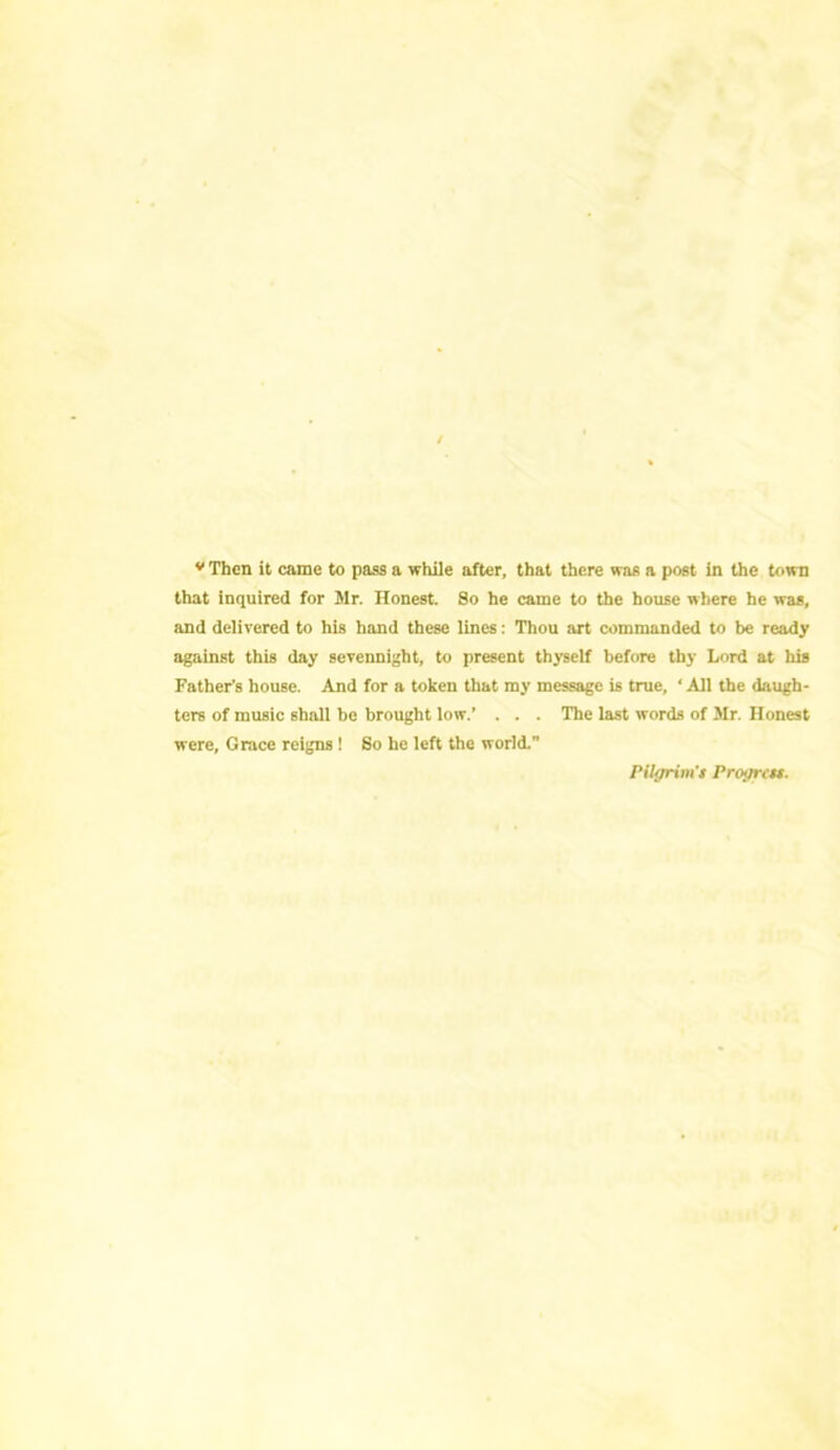 v Then it came to pass a while after, that there was a post in the town that inquired for Mr. Honest. So he came to the house where he was, and delivered to his hand these lines: Thou art commanded to be ready against this day sevennight, to present thyself before thy Lord at his Father’s house. And for a token that my message is true, ‘ All the daugh- ters of music 6hall be brought low.’ . . . The last words of Mr. Honest were, Grace reigns ! So he left the world. Pilgrim'* Progrcu.