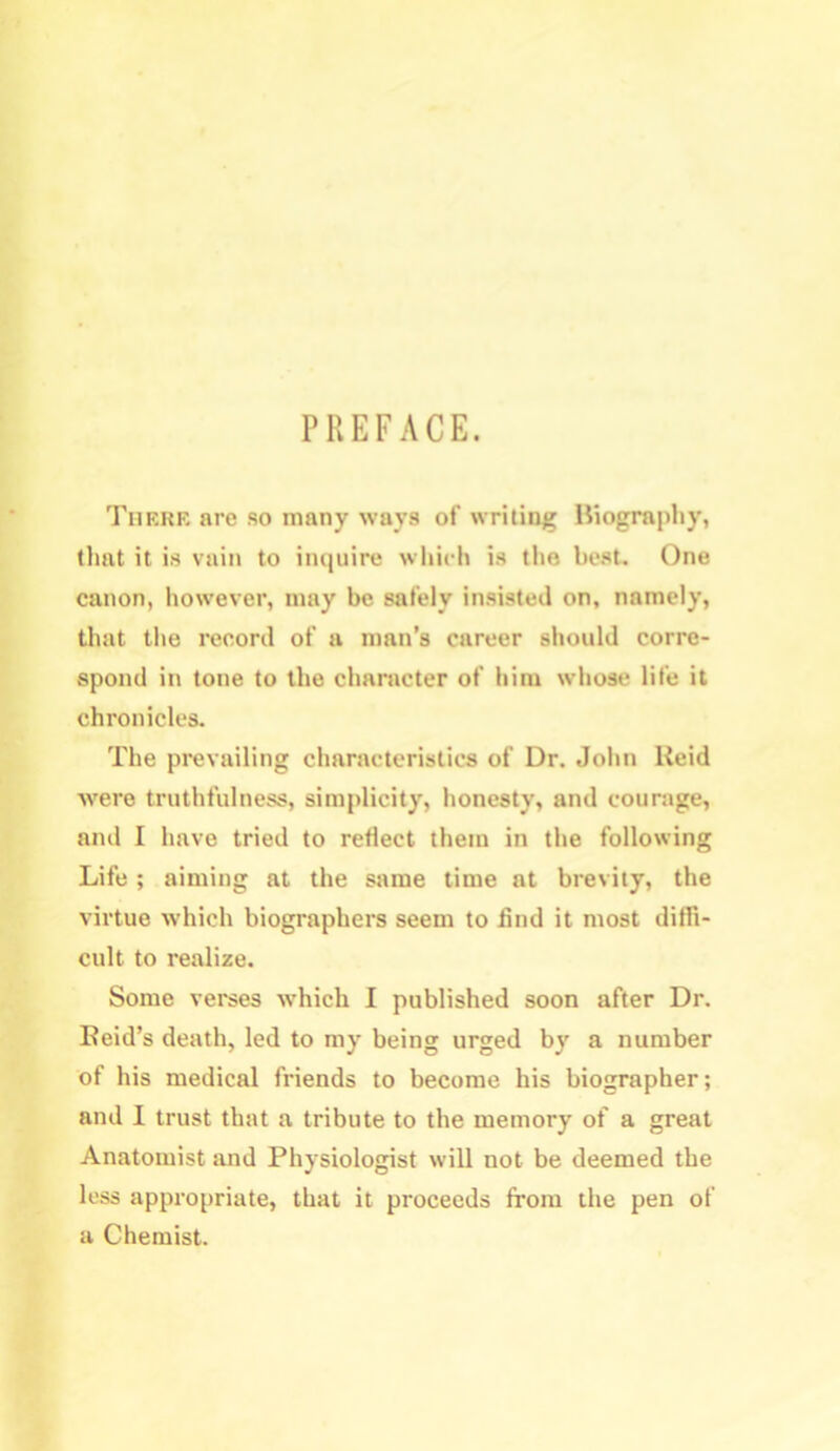 PREFACE. There are so many ways of writing Biography, that it is vain to inquire which is the best. One canon, however, may be safely insisted on, namely, that the record of a man’s career should corre- spond in tone to the character of him whose life it chronicles. The prevailing characteristics of Dr. John Reid were truthfulness, simplicity, honesty, and courage, and I have tried to reflect them in the following Life; aiming at the same time at brevity, the virtue which biographers seem to find it most diffi- cult to realize. Some verses which I published soon after Dr. Reid’s death, led to my being urged by a number of his medical friends to become his biographer; and I trust that a tribute to the memory of a great Anatomist and Physiologist will not be deemed the less appropriate, that it proceeds from the pen of a Chemist.