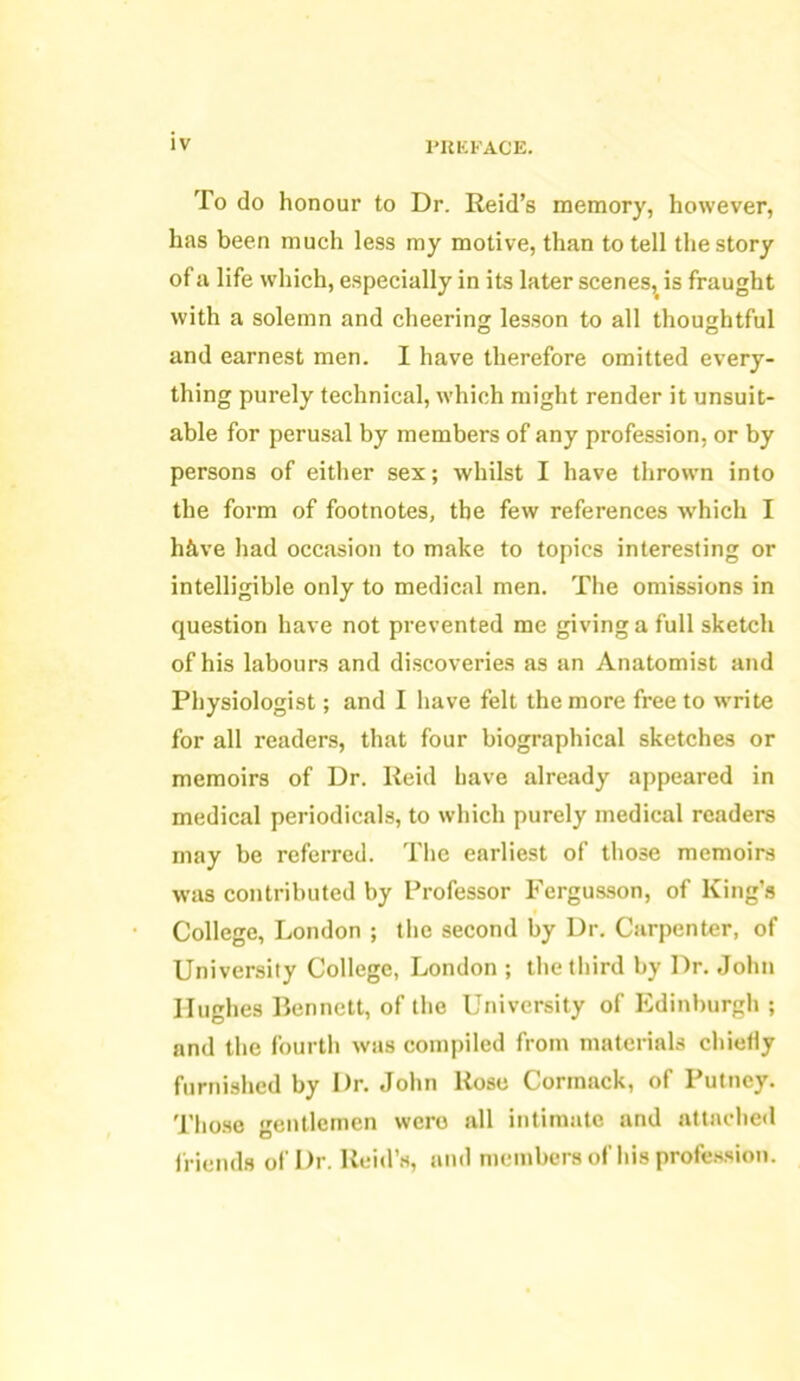 To do honour to Dr. Reid’s memory, however, has been much less my motive, than to tell the story of a life which, especially in its later scenes,> is fraught with a solemn and cheering lesson to all thoughtful and earnest men. I have therefore omitted every- thing purely technical, which might render it unsuit- able for perusal by members of any profession, or by persons of either sex; whilst I have thrown into the form of footnotes, the few references which I hfive had occasion to make to topics interesting or intelligible only to medical men. The omissions in question have not prevented me giving a full sketch of his labours and discoveries as an Anatomist and Physiologist; and I have felt the more free to write for all readers, that four biographical sketches or memoirs of Dr. Reid have already appeared in medical periodicals, to which purely medical readers may be referred. The earliest of those memoirs was contributed by Professor Fergusson, of King’s College, London ; the second by Dr. Carpenter, of University College, London ; the third by Dr. John Hughes Bennett, of the University of Edinburgh ; and the fourth was compiled from materials chiefly furnished by Dr. John Rose Corinack, of Putney. Those gentlemen wero all intimate and attached friends of Dr. Reid’s, and members of his profession.