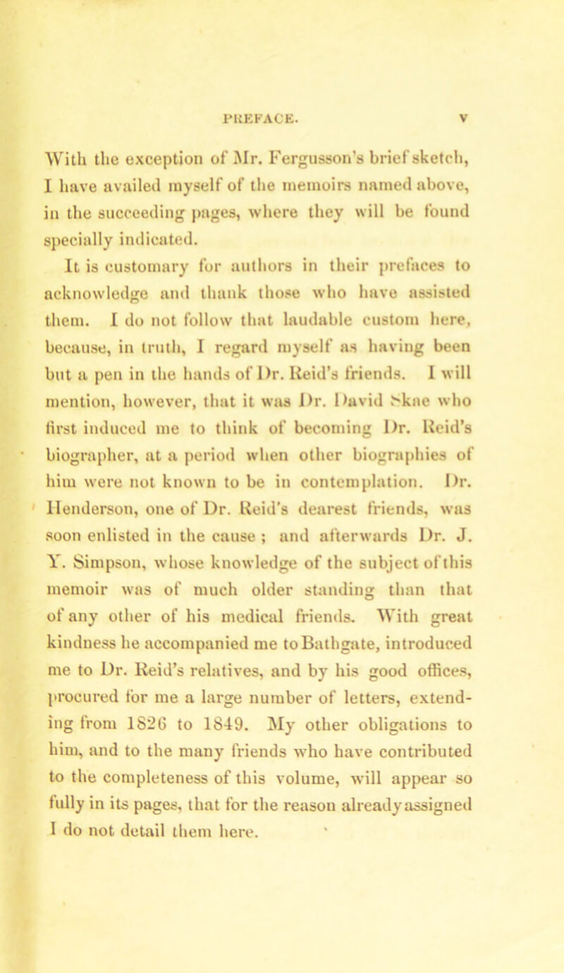 With the exception of Mr. Fergusson’s brief sketch, I have availed myself of the memoirs named above, in the succeeding pages, where they will be found specially indicated. It is customary for authors in their prefaces to acknowledge and thank those who have assisted them. I do not follow that laudable custom here, because, in truth, I regard myself as having been but a pen in the hands of Dr. Reid’s friends. I will mention, however, that it was Dr. David >kae who first induced me to think of becoming Dr. Reid’s biographer, at a period when other biographies of him were not known to be in contemplation. Dr. Henderson, one of Dr. Reid’s dearest friends, was soon enlisted in the cause ; and afterwards Dr. J. Y. Simpson, whose knowledge of the subject ofthis memoir was of much older standing than that of any other of his medical friends. With great kindness he accompanied me to Bathgate, introduced me to Dr. Reid’s relatives, and by his good offices, procured for me a large number of letters, extend- ing from 1826 to 1849. My other obligations to him, and to the many friends who have contributed to the completeness of this volume, will appeal' so fully in its pages, that for the reason alreadyassigned 1 do not detail them here.