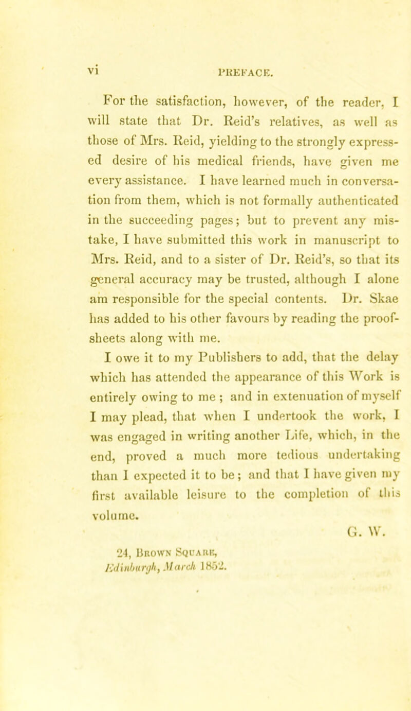 For the satisfaction, however, of the reader, I will state that Dr. Reid’s relatives, as well as those of Mrs. Reid, yielding to the strongly express- ed desire of his medical friends, have given me every assistance. I have learned much in conversa- tion from them, which is not formally authenticated in the succeeding pages; but to prevent any mis- take, I have submitted this work in manuscript to Mrs. Reid, and to a sister of Dr. Reid’s, so that its general accuracy may be trusted, although I alone am responsible for the special contents. Dr. Skae has added to his other favours by reading the proof- sheets along with me. I owe it to my Publishers to add, that the delay which has attended the appearance of this Work is entirely owing to me ; and in extenuation of myself I may plead, that when I undertook the work, I was engaged in writing another Life, which, in the end, proved a much more tedious undertaking than I expected it to be; and that I have given my first available leisure to the completion of this volume. 24, Brown Square, Edinburgh, March 1852. G. W.