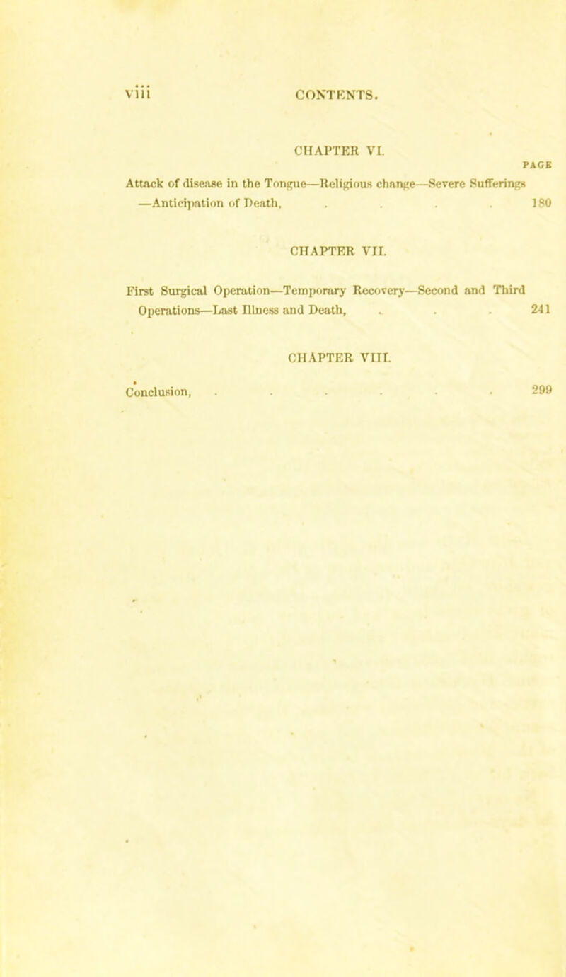 CHAPTER VI. Attack of disease in the Tongue—Religious change- —Anticipation of Death, PAGE -Severe Sufferings 180 CHAPTER VII. First Surgical Operation—Temporary Recovery—Second and Third Operations—Last Illness and Death, 241 CHAPTER VIII. Conclusion, 299