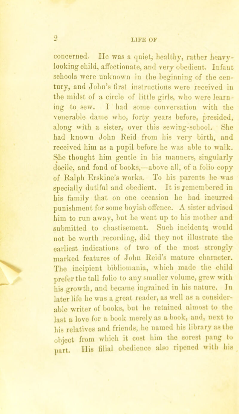 concerned. He was a <juiet, healthy, rather heavy- looking child, affectionate, and very obedient. Infant schools were unknown in the beginning of the cen- tury, and John’s first instructions were received in the midst of a circle of little girls, who were learn- ing to sew. I had some conversation with the venerable dame who, forty years before, presided, along with a sister, over this sewing-school. She had known John Reid from his very birth, and received him as a pupil before he was able to walk. She thought him gentle in his manners, singularly docile, and fond of books,—above all, of a folio copy of Ralph Erskine’s works. To his parents he was specially dutiful and obedient. It is j-emembered in his family that on one occasion he had incurred punishment for some boyish offence. A sister advised him to run away, but he went up to his mother and submitted to chastisement. Such incident;} would not be worth recording, did they not illustrate the earliest indications of two of the most strongly marked features of John Reid’s mature character. The incipient bibliomania, which made the child prefer the tall folio to any smaller volume, grew' with his growth, and became ingrained in his nature. In later life he was a great reader, as well as a consider- able writer of books, but he retained almost to the last a love for a book merely as a book, and, next to his relatives and friends, lie named his library as the object from which it cost him the sorest pang to part. Ilia tiliul obedience also ripened with his