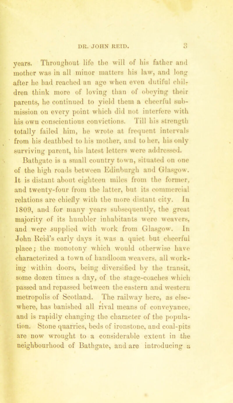 years. Throughout life tho will of his futher and mother was in all minor matters his law, and long after he had reached an ago when even dutiful chil- dren think more of loving than of obeying their parents, he continued to yield them a cheerful sub- mission on every point which did not interfere with his own conscientious convictions. Till his strength totally failed him, he wrote at frequent intervals from his deathbed to his mother, and to her, his only surviving parent, his latest letters were addressed. Bathgate is a small country town, situated on one of the high roads between Edinburgh and Glasgow. It is distant about eighteen miles from the former, and twenty-four from the latter, but its commercial relations are chiefly with the more distant city. In 1809, and for many years subsequently, tho great majority of its humbler inhabitants were weavers, and were supplied with work from Glasgow. In John Reid’s early days it was a quiet but cheerful place; the monotony which would otherwise have characterized a town of handloom weavers, all work- ing within doors, being diversified by the transit, some dozen times a day, of tho stage-coaches which passed and repassed between the eastern and western metropolis of Scotland. The railway here, as else- where, has banished all rival means of conveyance, and is rapidly changing tho character of the popula- tion. Stone quarries, beds of ironstone, and coal-pits are now wrought to a considerable extent in the neighbourhood of Bathgate, and are introducing a