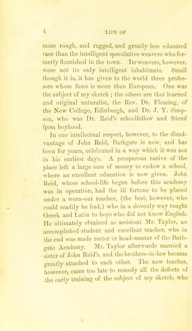 more rough, and rugged, and greatly less educated race than the intelligent speculative weavers who for- merly flourished in the town. Its weavers, however, were not its only intelligent inhabitants. Small though it is, it has given to the world three profes- sors whose fame is more than European. One was the subject of my sketch ; the others are that learned and original naturalist, the Rev. Dr. Fleming, of the New College, Edinburgh, and Dr. J. Y. Simp- son, who was Dr. Reid’s schoolfellow and friend fj-oni boyhood. In one intellectual respect, however, to the disad- vantage of John Reid, Bathgate is now, and has been for years, celebrated in a way which it was not in his earliest days. A prosperous native of the place left a large sum of money to endow a school, where an excellent education is now given. John Reitl, whose school-life began before this academy was in operation, had the ill fortune to be placed under a worn-out teacher, (the best, however, who could readily bo had,) who in a slovenly way taught Greek and Latin to boys who did not know English. He ultimately obtained as assistant Mr. Taylor, an accomplished student and excellent teacher, who in the end was made rector or head-master of the Bath- gate Academy. Mr. Taylor afterwards married a sister of John Reid’s, and the brothers-in-law became greatly attached to each other. The new teacher, however, came too late to remedy all the defects of the early training of the subject of my sketch, who