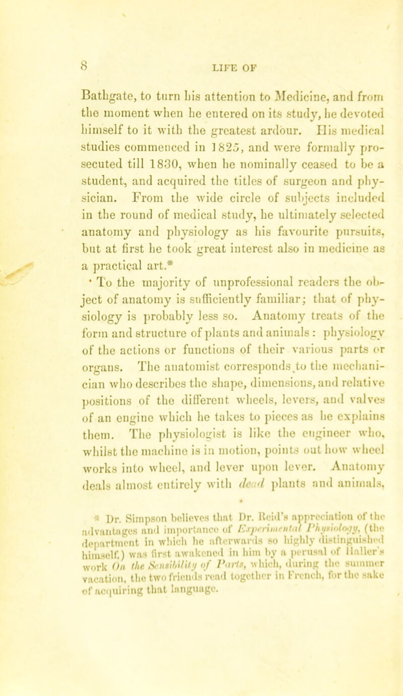 Bathgate, to turn his attention to Medicine, and from the moment when he entered on its study, he devoted himself to it with the greatest ardour. His medical studies commenced in 1825, and were formally pro- secuted till 1830, when he nominally ceased to be a student, and acquired the titles of surgeon and phy- sician. From the wide circle of subjects included in the round of medical study, he ultimately selected anatomy and physiology as his favourite pursuits, but at first he took great interest also in medicine as a practical art.* * To the majority of unprofessional readers the ob- ject of anatomy is sufficiently familiar; that of phy- siology is probably less so. Anatomy treats of the form and structure of plants and animals: physiology of the actions or functions of their various parts or organs. The anatomist corresponds,to the mechani- cian who describes the shape, dimensions, and relative positions of the different wheels, levers, and valves of an engine which he takes to pieces as he explains them. The physiologist is like the engineer who, whilst the machine is in motion, points out how wheel works into wheel, and lever upon lever. Anatomy deals almost entirely with dead plants and animals, * Ur. Simpson believes tlmt Dr. Reid’s appreciation of the advantages and importance of Experimental Phyiiok'jt/, (the department in which lie afterwards so highly distinguished himself.) was first awakened in him by a perusal of Haller's work On the Seiitibilitt/ of I’artr, which, during the summer vacation, the two friends read together in French, for the sake of acquiring that language.