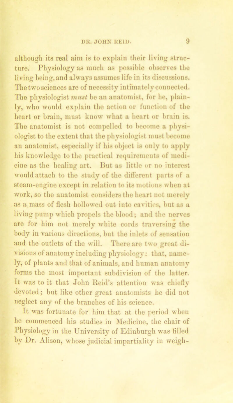 although its real aim is to explain their living struc- ture. Physiology as much as possible observes the living being,and always assumes life in its discussions. The two sciences are of necessity intimately connected. The physiologist 7nust be an anatomist, for he, plain- ly, who would explain the action or function of the heart or brain, must know what a heart or brain is. The anatomist is not compelled to become a physi- ologist to the extent that the physiologist must become an anatomist, especially if his object is only to apply his knowledge to the practical requirements of medi- cine as the healing art. But as little or no interest would attach to the study of the different parts of a steam-engine except in relation to its motions when at work, so the anatomist considers the heart not merely as a mass of flesh hollowed out into cavities, but as a living pump which propels the blood; and the nerves are for him not merely white cords traversing the body in various directions, but the inlets of sensation aud the outlets of the will. There are two great di- visions of anatomy including physiology: that, name- ly, of plants ami that of animals, and human anatomy forms the most important subdivision of the latter. It was to it that John Reid’s attention was chiefly devoted; but like other great anatomists he did not neglect any of the branches of his science. It was fortunate for him that at the period when he commenced his studies in Medicine, the chair of Physiology in the University of Edinburgh was filled by Dr. Alison, whose judicial impartiality iu weigh-