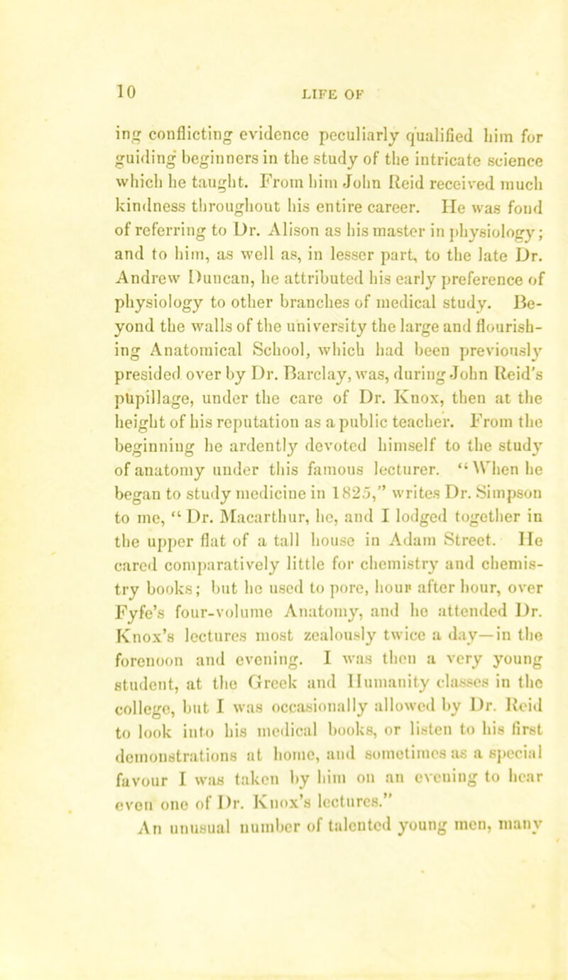 in# conflicting evidence peculiarly qualified Lira for guiding beginners in the study of the intricate science which he taught. From him John Reid received much kindness throughout his entire career. He was fond of referring to Dr. Alison as his master in physiology; and to him, as well as, in lesser part, to the late Dr. Andrew Duncan, he attributed his early preference of physiology to other branches of medical study. Be- yond the walls of the university the large and flourish- ing Anatomical School, which had been previously presided over by Dr. Barclay, was, during John Reid’s pupillage, under the care of Dr. Knox, then at the height of his reputation as a public teacher. From the beginning he ardently devoted himself to the study of anatomy under this famous lecturer. “When he began to study medicine in 1825,” writes Dr. Simpson to me, “ Dr. Macarthur, he, and I lodged together in the upper flat of a tall house in Adam Street. lie cared comparatively little for chemistry and chemis- try books; but he used to pore, hour after hour, over Fyfe’s four-volume Anatomy, and he attended Dr. Knox’s lectures most zealously twice a day—in the forenoon and evening. I was then a very young student, at the Greek and Humanity classes in the college, but I was occasionally allowed by Dr. Reid to look into his medical books, or listen to his first demonstrations at home, and sometimes as a special favour I was taken by him on an evening to hear even one of Dr. Knox’s lectures.’ An unusual number of talented young men, many