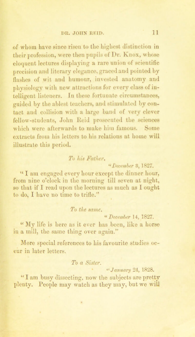 of whom have since risen to the highest distinction in their profession, were then pupils of Dr. Knox, whose eloquent lectures displaying a rare union of scientific precision and literary elegance, graced and pointed by flashes of wit and humour, invested anatomy and physiology with new attractions for every class of in- telligent listeners. In these fortunate circumstances, guided by the ablest teachers, and stimulated by con- tact and collision with a large band of very clever fellow-students, John Reid prosecuted the sciences which were afterwards to make him famous. Some extracts from his letters to his relations at home will illustrate this period. To his Futhsr. “December R, 1827. “ I am engaged every hour except the dinner hour, from nine o’clock in the morning till seven at night, so that if I read upon the lectures as much as I ought to do, I have no time to trifle.” To the some. “December 14, 1827. “ My life is here as it ever has been, like a horse in a mill, the same thing over again.” More special references to his favourite studies oc- cur in later letters. To a Sister. “ January 24, 1828. “ I am busy dissecting, now the subjects are pretty plenty. People may watch as they may, but we wild