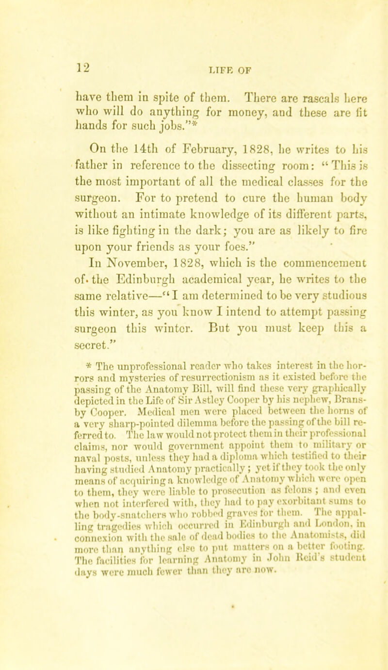 have them in spite of them. There are rascals here who will do anything for money, and these are lit hands for such jobs.”*' On the 14th of February, 1828, he writes to his father in reference to the dissecting room: “ This is the most important of all the medical classes for the surgeon. For to pretend to cure the human body without an intimate knowledge of its different parts, is like fighting in the dark; you are as likely to fire upon your friends as your foes.” In November, 1828, which is the commencement of. the Edinburgh academical year, he writes to the same relative—“ I am determined to be very studious this winter, as you know I intend to attempt passing surgeon this winter. But. you must keep this a secret.” * The unprofessional reader who takes interest in the hor- rors and mysteries of resurrectionism as it existed before the passing of the Anatomy Bill, will find these very graphically depicted in the Life of Sir Astley Cooper by his nephew, Brans- by Cooper. Medical men were placed between the horns of a very sharp-pointed dilemma before the passing of the bill re- ferred to. The law would not protect them in their professional claims, nor would government appoint them to military or naval posts, unless they had a diploma which testified to their having studied Anatomy practically; yet if they took the only means of acquiring a knowledge of Anatomy which were open to them, they were liable to prosecution as felons ; and even when not interfered with, they had to pay exorbitant sums to the body-snatchers who robbed graves lor them. 1 he appal- ling tragedies which occurred in Edinburgh and London, in connexion with the sale of dead bodies to the Anatomists, did more than anything else to put matters on a better footing. The facilities for learning Anatomy in John Reid's student days were much fewer than they are now.