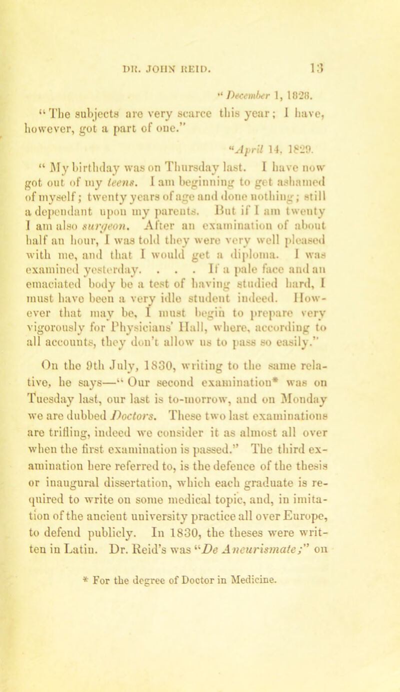 December 1, 1828. “The subjects are very scarce this year; 1 have, however, got a part of one.” “April 14. 1829. “ My birthday was on Thursday last. I have now got out of my teens. I am beginning to get ashamed of myself; twenty years of age and done nothing; still a dependant upon uiy parents. But if 1 am twenty I am also sun/eon. After an examination of about half an hour, 1 was told they were very well pleased with me, ami that I would get a diploma. I was examined yesterday. . . . If a pale face and an emaciated body be a test of having studied hard, I must have been a very idle student indeed. How- ever that may be, I must begin to prepare very vigorously for Physicians’ Hall, where, according to all accounts, they don’t allow us to pass so easily.” On the 9th July, 1830, writing to the same rela- tive, he says—“ Our second examination* was on Tuesday last, our last is to-morrow, and on Monday we are dubbed Doctors. These two last examinations are trifling, indeed we consider it as almost all over when the first examination is passed.” The third ex- amination here referred to, is the defence of the thesis or inaugural dissertation, which each graduate is re- quired to write on some medical topic, and, in imita- tion of the ancient university practice all over Europe, to defend publicly. In 1830, the theses were writ- ten in Latin. Dr. Reid’s was liDe Aneurismateon * For the degree of Doctor in Medicine.