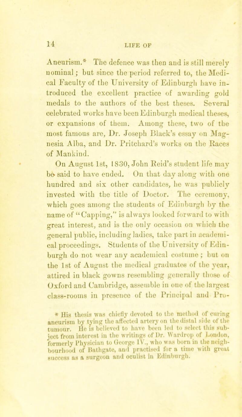 Aneurism.* The defence was then and is still merely nominal; but since the period referred to, the Medi- cal Faculty of the University of Edinburgh have in- troduced the excellent practice of awarding gold medals to the authors of the best theses. Several celebrated works have been Edinburgh medical theses, or expansions of them. Among these, two of the most famous are. Dr. Joseph Black’s essay on Mag- nesia Alba, and Dr. Pritchard’s works on the Races of Mankind. On August 1st, 1830, John Reid’s student life may b& said to have ended. On that day along with one hundred and six other candidates, lie was publicly invested with the title of Doctor. The ceremony, which goes among the students of Edinburgh by the name of “Capping,” is always looked forward to with great interest, and is the only occasion on which the general public, including ladies, take part in academi- cal proceedings. Students of the University of Edin- burgh do not wear any academical costume ; but on the 1st of August the medical graduates of the year, attired in black gowns resembling generally those of Oxford and Cambridge, assemble in one of the largest class-rooms in presence of the Principal and Pro- * His thesis was chiefly devoted to the method of curing aneurism by tying the affected artery on the distal side of the tumour. He is believed to have been led to select this sub- ject from interest in the writings of Dr. Wardrop of London, formerly Physician to George IV., who was born in the neigh- bourhood of liathgatc, and practised fora time with great success as a surgeon and oculist in Edinburgh.