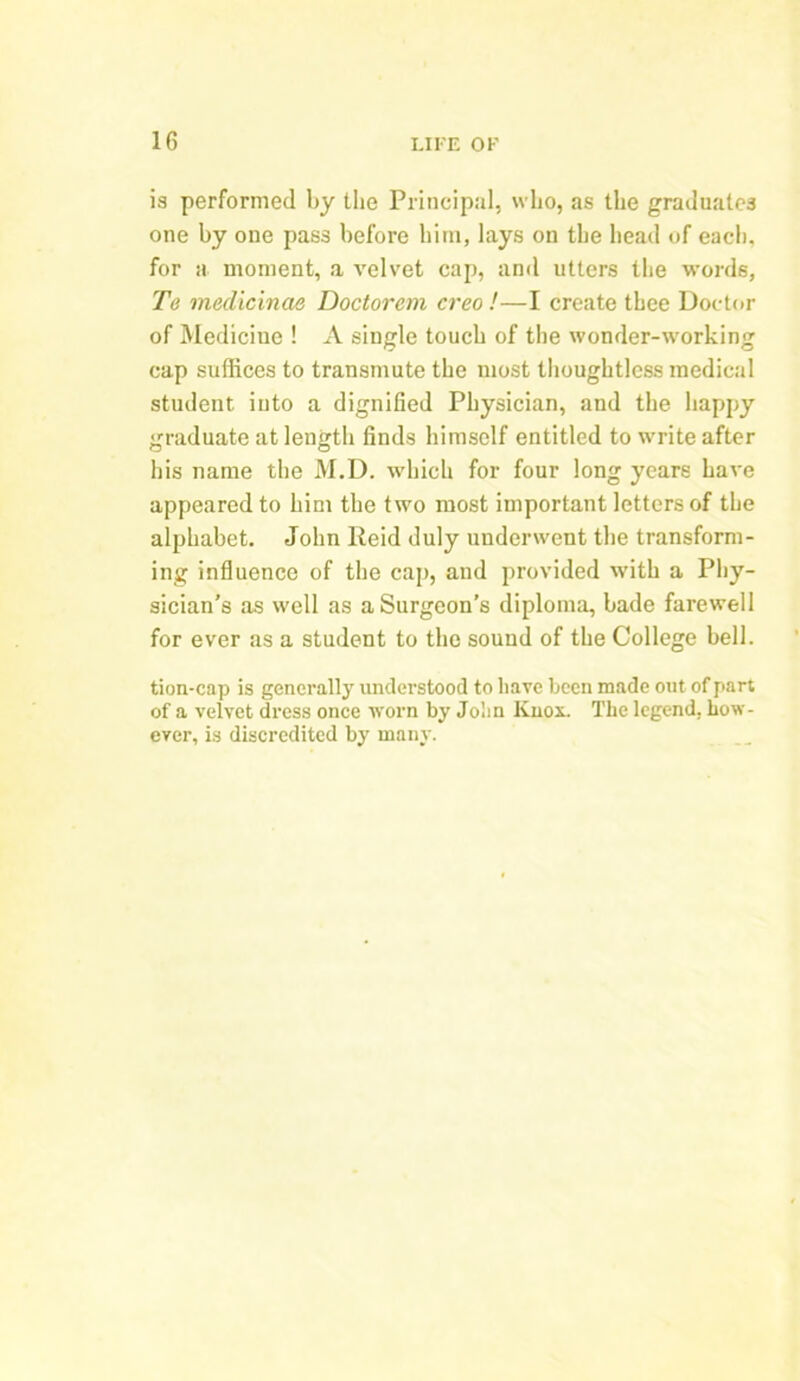 is performed by the Principal, who, as the graduates one by one pass before him, lays on the head of each, for a moment, a velvet cap, anil utters the words, Te medicinae Doctorem creo!—I create thee Doctor of Medicine ! A single touch of the wonder-working cap suffices to transmute the most thoughtless medical student into a dignified Physician, and the happy graduate at length finds himself entitled to write after his name the M.D. which for four long years have appeared to him the two most important letters of the alphabet. John Reid duly underwent the transform- ing influence of the cap, and provided with a Phy- sician’s as well as a Surgeon’s diploma, bade farewell for ever as a student to the sound of the College bell. tion-cap is generally understood to have been made out of part of a velvet dress once worn by John Knox. The legend, how- ever, is discredited by many.