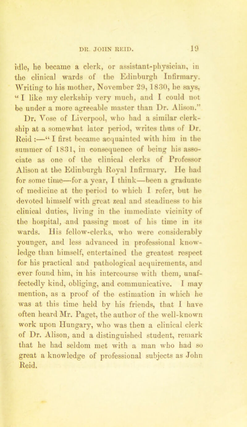 idle, he became a clerk, or assistant-physician, in tho clinical wards of the Edinburgh Infirmary. Writing to his mother, November 29, 1830, he says, “ I like my clerkship very much, and I could not be under a more agreeable master than Dr. Alison.” Dr. Yose of Liverpool, who had a similar clerk- ship at a somewhat later period, writes thus of Dr. Reid :—“ I first became acquainted with him in the summer of 1831, in consequence of being his asso- ciate as one of tho clinical clerks of Professor Alison at the Edinburgh Royal Infirmary, lie had for some time—for a year, I think—been a graduate of medicine at the period to which 1 refer, but he devoted himself with great seal and steadiness to his clinical duties, living in the immediate vicinity of the hospital, ami passing most of his time in its wards. II is fellow-clerks, who were considerably younger, and less advanced in professional know- ledge than himself, entertained the greatest respect for his practical and pathological acquirements, and ever found him, in his intercourse with them, unaf- fectedly kind, obliging, and communicative. I may mention, as a proof of the estimation in which he was at this time held by his friends, that I have often heard Mr. Paget, the author of the well-known work upon Hungary, who was then a clinical clerk of Dr. Alison, and a distinguished student, remark that he had seldom met with a man who had so great a knowledge of professional subjects as John Reid.