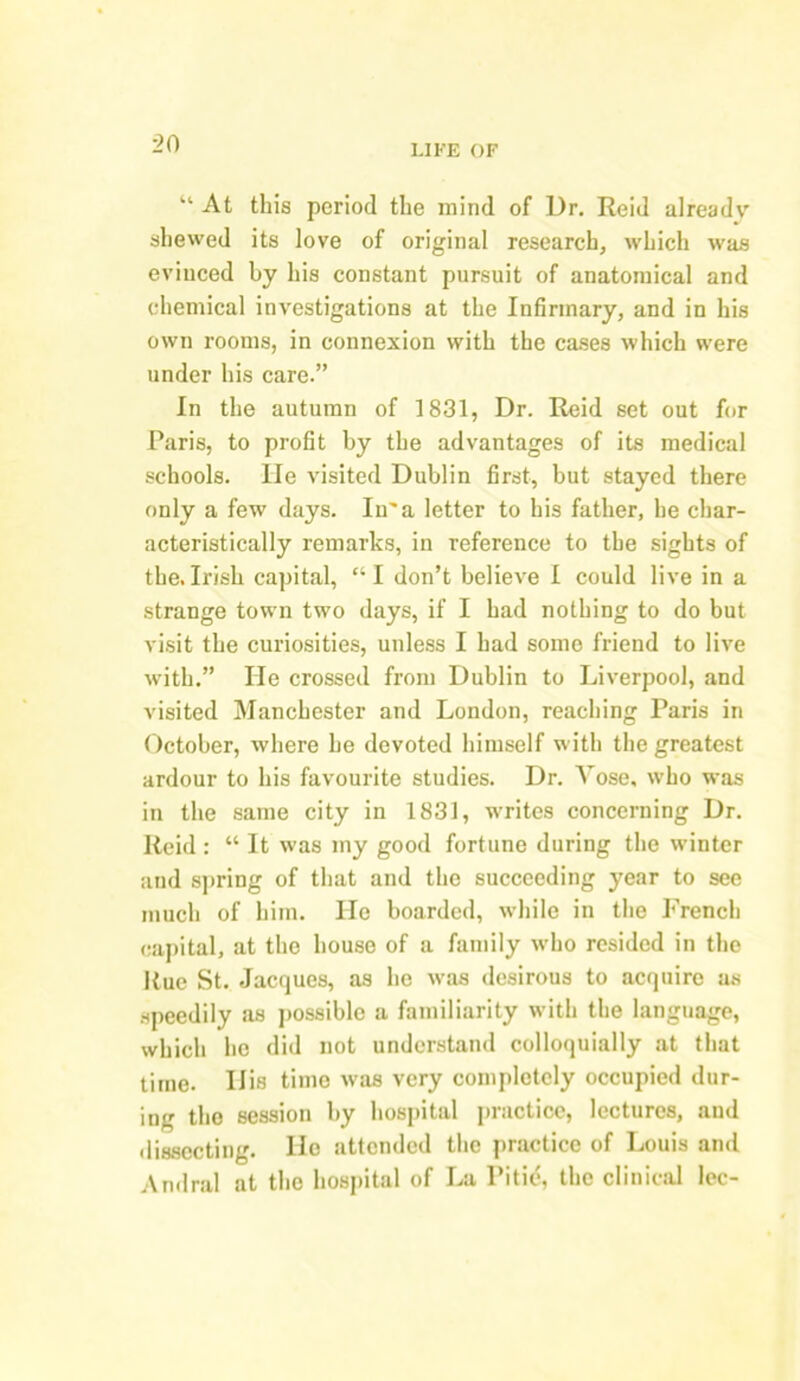 “ At this period the mind of Dr. Reid already shewed its love of original research, which was evinced by his constant pursuit of anatomical and chemical investigations at the Infirmary, and in his own rooms, in connexion with the cases which were under his care.” In the autumn of 1831, Dr. Reid set out for Paris, to profit by the advantages of its medical schools. He visited Dublin first, but stayed there only a few days. In'a letter to his father, he char- acteristically remarks, in reference to the sights of the.Irish capital, “I don’t believe I could live in a strange town two days, if I had nothing to do but visit the curiosities, unless I had some friend to live with.” He crossed from Dublin to Liverpool, and visited Manchester and London, reaching Paris in October, where he devoted himself with the greatest ardour to his favourite studies. Dr. Yose, who was in the same city in 1831, -writes concerning Dr. Reid : “ It was my good fortune during the winter and spring of that and the succeeding year to see much of him. Ho boarded, while in the French capital, at the house of a family who resided in the Rue St. Jacques, as he was desirous to acquire as speedily as possible a familiarity with the language, which he did not understand colloquially at that time. His time was very completely occupied dur- ing the session by hospital practice, lectures, and dissecting. He attended the practice of Louis and Andral at the hospital of La Pitid, the clinical lec-